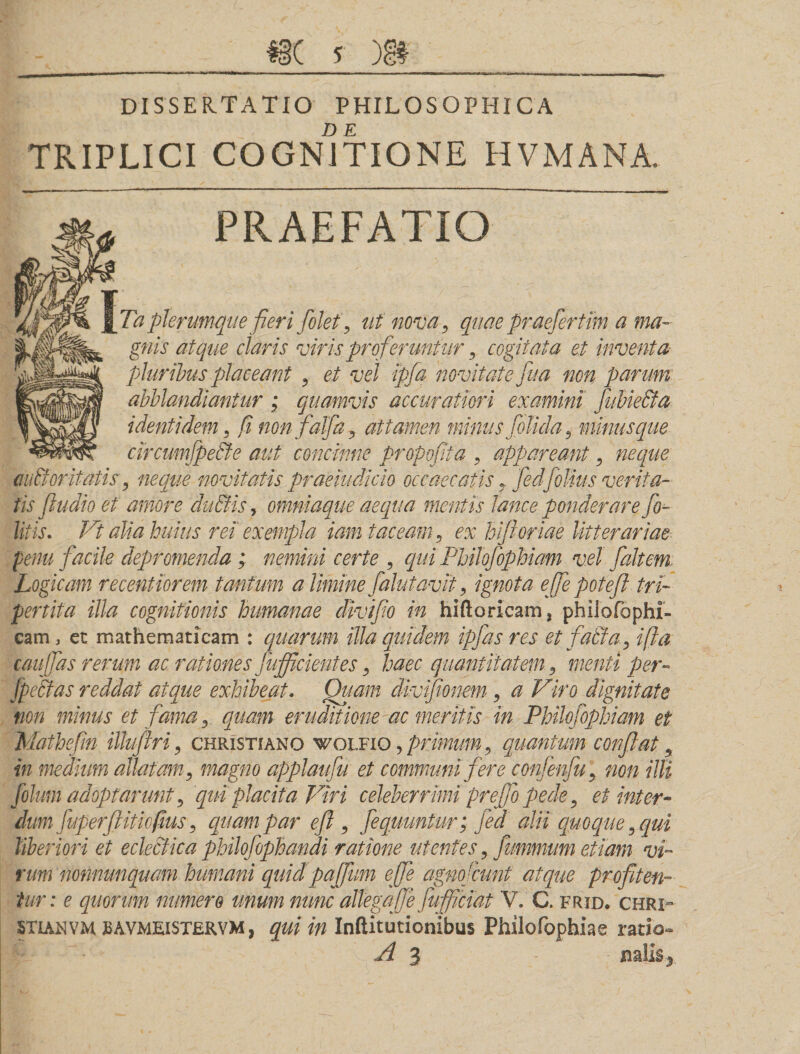 DISSERTATIO PHILOSOPHICA TRIPLICI COGNATIONE HVMANA. PRAEFATIO Ta plerumque fieri folet, ut nova, quae praefer tim a ma¬ gnis atque claris viris proferuntur, cogitata et inventa- pluribus placeant , et vel ipfa novitate fu a non parum abblandiantur ; quamvis accuratiori examini fubiedta identidem, fi nonfalja, attamen minus folida, minus que circumfpe&amp;e aut concinne propofita , appareant, neque mittor itatis, neque novitatis praeiudido occaecatis, fedfollus verita¬ tis fiudio et amore dutfis, omniaque aequa mentis lance ponderare fo- litis. Vt alia huius rei exempla iam taceam, ex hifioriae litterariae penu facile depromenda ; nemini certe , qui Fhilofophiam vel faltem Logicam recentiorem tantum a limine falutavit, ignota ejfie potefl tri¬ fer t it a illa cognitionis humanae divifio in hiftoricam, phiiofophi- cam, et mathematicam : quarum illa quidem ipfas res et f alta, ifia caujfas rerum ac rationes fujficientes, haec quantitatem, menti per- jpcftas reddat atque exhibeat. Quam divifionem, a Viro dignitate non minus et fama, quam eruditione ac meritis in Philofophiam ei Mathefin ilhftri, Christiano wolfio , primum , quantum confiat, in medium allatam, magno applaufu et communi fere confenfu, non illi folum adoptarunt, qui placita Viri celeberrimi prefio pede, et inter- dum fuperflitiofms, quam par eft , fequuntur; fed alii quoque, qui liberiori et eclecfica philofophandi ratione utentes, fummum etiam vi¬ rum nonnunquam humani quidpaffum efie agnofcunt atque profiten¬ tur: e quorum numero unum nunc allega f e fufificiat V. C. frid. chri- STIANVM MVMEISTERVM, qui in Inftitutionibus Philofophiae ratio» A 3 - miis*