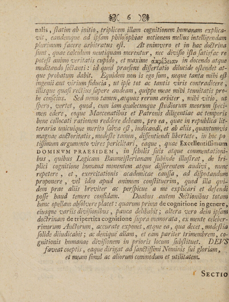 nalis y fiatim ah initio , triplicem illam cognitionem humanam explica¬ vit, eandemque ad ipfam philo fophiae notionem melius intelligendam plurimum jacere arbitratus efi. At enimvero et in hac doctrina fiunt , quae calculum neutiquam merentur , nec divifio ifla fiatisfac re potefi animo veritatis cupido , et maxime cLKpifiei&amp;v in docendo atque meditando fiecianti ■: id quod praefiens differtatio dilucide ofiendet at¬ que probatum dabit. Equidem non is ego fium, neque tanta mihi efi ingenii aut virium fiducia , ut ipfe tot ac tantis viris contradicere , illis que quafii rectius fiapere audeam , quippe meae mihi tenuitatis pro¬ be confcius. Sed nemo tamen , aequus rerum arbiter , mihi vitio, ut fipero, vertet, quod, cum iam qualecunque fludiorum meorum fipeci- men edere , eoque Maecenatibus et Patronis diligentiae ac temporis bene collocati rationem reddere debeam, pro ea, quae in republica lit¬ teraria unicuique merito fialva efi, indicandi, et ab aliis,quantumvis magnae au&amp;oritatis, modefie tamen, difflent iendilibertate, in hoc po tijjitmm argumento vires periclitari, eaque , quae ExcellenrifiLroum dominvm praesidem , in ficholis fiuis atque commentationi¬ bus , quibus Logicam Baumeiflerianam fiahinde illufirat, de tri¬ plici cognitione humana monentem atque differentem audivi, nunc repetere , et, exercitationis academkae caufija, ad difiputandum proponere , vel ideo apud animum conflit uerim, quod 'illa qui¬ dem prae aliis breviter ac perfpicue a me explicari et deflendi poffe haud temere confidam. Duabus autem Sectionibus totam hanc opellam abfiolvereplacet: quarum prima de cognitione in genere, eiusque variis divifionibus, pauca delibabit; altera vero dein ipfam doctrinam de tripertica cognitione fiupra memorata, ex mente celeber¬ rimorum Audi orum, accurate exponet, atque ea, qua decet, modefiia fiolide diiudicabit; ac denique aliam, et eam pariter trimembrem, co¬ gnitionis humanae divifiwnem in prioris locum fiubftituet. DEVS faveat coeptis, eaque dirigat ad fianStiffimi Nominis fui gloriam, et meam fimul ac aliorum commodum et utilitatem. Sectio