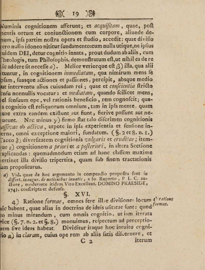 luminis cognitionem afferunt; et acquijitam, quae, pofi nentis ortum et coniun£tionem cum corpore, aliunde de¬ num, ipfa partim noftra opera et ftudio, accedit: quae divido ero nullo i doneo nititur fundamento:cum nulla utique,ne ipdus uidem DEI, detur cognitio innata, prout dudum ab aliis, cum Lheologis, tum PhHofophis* demonftratum eft,ut nihil ea de re ic addere dt necefle a). Melior veriorque eft /3) qua alii tuntur, in cognitionem immediatam, qua nimirum mens fe pfam, fuasque a£tione$ et paffiones, percipit, absque medio ut interventu alius cuiusdam rei; quae et coufcientia ftridto Snfu nonnullis vocatur: et mediatam, quando fcilicet mens, el fenfuum ope,vel rationis beneficio, rem cognofcit; qua- s cognitio eft reliquorum omnium , tam in ipfa mente* quam uae extra eandem exiftunt aut fiunt, fierive poflunt aut ne- ueunt. Nec minus y) firmo ftat talo difcrimen cognitionis affivae ab aBiva, utpote in ipfa experientia et fenfione in- erna, omni exceptione maiori, fundatum. (§.2 et 8. n. I.) 7aceo £) diverfitatem cognitionis vulgaris et eruditae; item- ; ue s) cognitionem a priori et a pofteriori, in altera Sectione . xplicandas : quemadmodum etiam ad hanc clafTem maxime ertinet illa divifio tripertita, quam fub finem tractationis ium propofiturus. a) Vid. quae de hoc argumento in compendio propofita funt m differt, inaugur. de notionibus innatis y a Io Ruperto , P L. C. au¬ siore, moderante itidem Viro Excellent. DOMINO PRAESIDEj 1743* confcriptaet defenfa. § XVL 4^ Ratione formae, omnes fere illae divifione* locum iic habent, quae alias in doctrina de ideis ufitatae funt: quod :o minus mirandum, cum omnis cognitio, utiam iterata rice (§. 7. n. 2. et §. 8*) monuimus, refpectum ad perceptio¬ nem five ideas habeat. Dividitur itaque hoc intuitu cogni- iio cl) ia claram3 cuius ope rem ab aliis fatis difcernere, et C 2 iterum