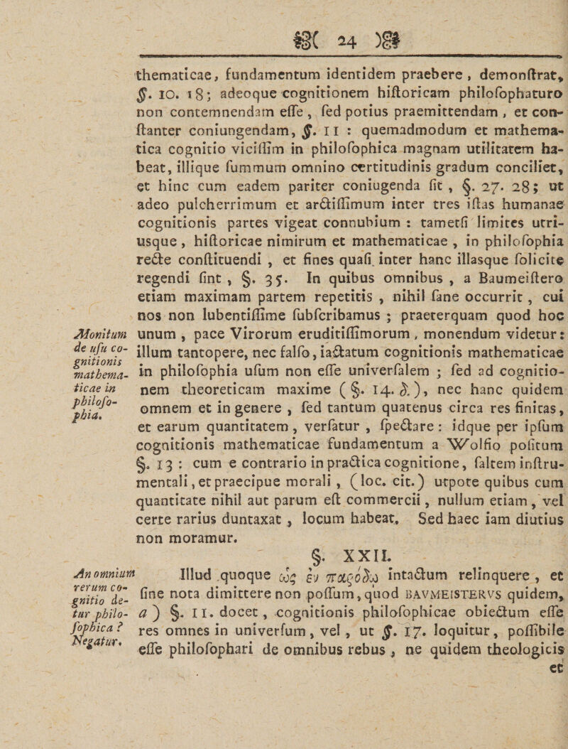 Monitum de ufu co¬ gnitionis mathema¬ ticae in philofo- phia» thematicae, fundamentum identidem praebere, demonftrat, §. io. 18; adeoque cognitionem hiftoricam philofophaturo non contemnendam effe , fed potius praemittendam , et con- ftanter coniungendam, §. II : quemadmodum et mathema¬ tica cognitio viciffim in philofophica magnam utilitatem ha¬ beat, iliique fummum omnino certitudinis gradum conciliet, et hinc cum eadem pariter coniugenda fit , 27. 28; ut adeo pulcherrimum et ardiffimum inter tres illas humanae cognitionis partes vigeat connubium : tametli limites utri- usque , hiftoricae nimirum et mathematicae , in philofophia rede conftituendi , et fines quafi, inter hanc illasque folicite regendi fint , §. 35. In quibus omnibus , a Baumeiflero etiam maximam partem repetitis , nihil fane occurrit, cui nos non lubentiffime fubfcribamus ; praeterquam quod hoc unum , pace Virorum eruditiflimorum , monendum videtur: illum tantopere, nec falfo, iadatum cognitionis mathematicae in philofophia ufum non effe univerfalem ; fed ad cognitio¬ nem theoreticam maxime ( §. 14. ^), nec hanc quidem omnem et in genere , fed tantum quatenus circa res finitas, et earum quantitatem, verfatur , (pedare: idque per ipfum cognitionis mathematicae fundamentum a 'Wolfio politum §» 13 : cum e contrario inpradicacognitione, falreminfi.ru- mentali, et praecipue morali , (loe. cit.) utpote quibus cum quantitate nihil aut parum eft commercii, nullum etiam, vel certe rarius duntaxat , locum habeat. Sed haec iam diutius non moramur. §. XXII. An omnium Illud quoque eo£ sj 7ToiGQ(Stt intadum relinquere, et gnitio °de- nota dimittere non poffurn, quod bavmeistervs quidem, tur pbilo- a ) §. 11 . docet, cognitionis philofophicae obiedum effe fophica? res omnes in univerfum, ve! , ut §. 17. loquitur, pofiibile ega m* philofophari de omnibus rebus , ne quidem theologicis et
