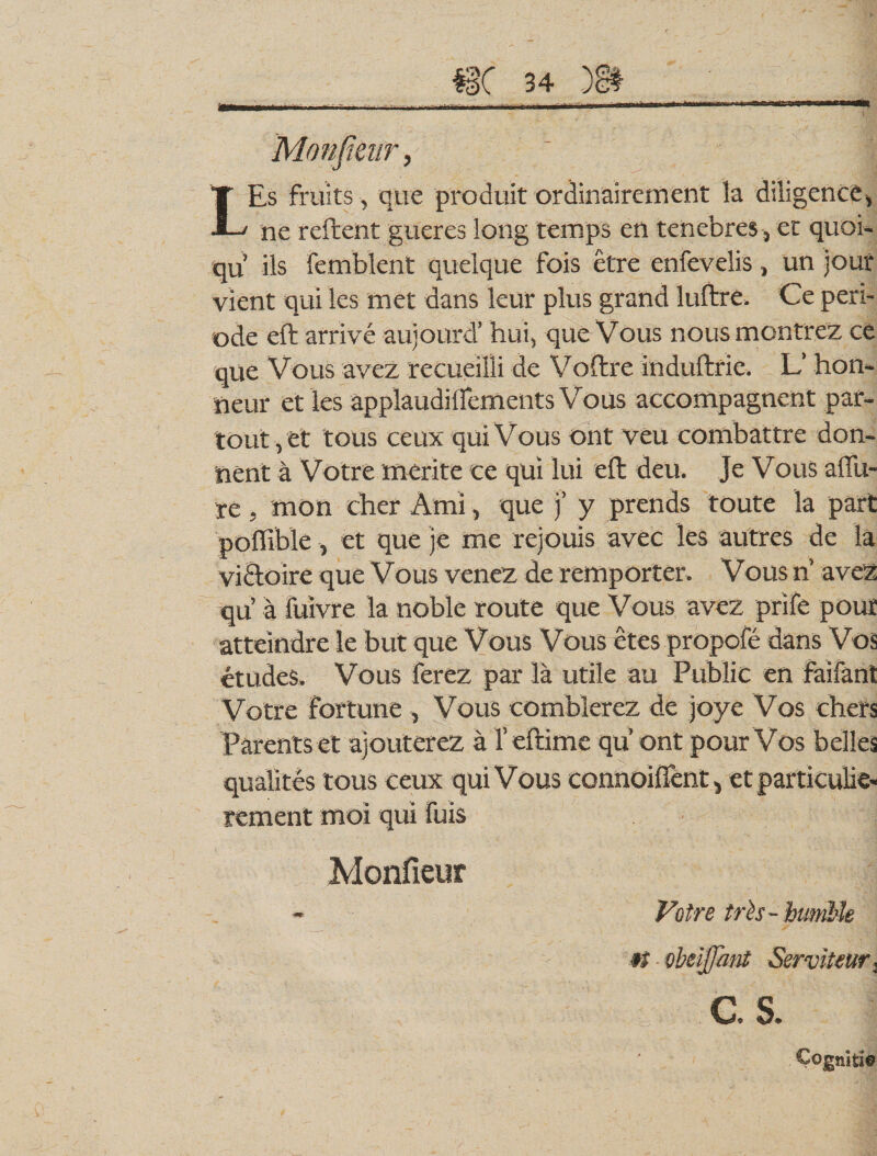 LEs fruits , que produit ordinairement la diligence, ne reftent gueres long temps en tenebres, et quoi- qu’ iis femblent quelque fois etre enfevelis, un jour vient qui les met dans leur plus grand luftre. Ce peri¬ ode eft arrive aujourd’ hui, que Vous nousmontrez ce que Vous avez recueilii de Voftre induftrie. L’ hon- neur et les applaudinements Vous accompagnent par- tout,et tous ceux qui Vous ont veu combattre don- nent a Votre merite ce qui lui eft deu. Je Vous affu- re - mon cher Arni, que )’ y prends toute la part poffibie, et que je me rejouis avec les autres de la vi&amp;oire que V ous venez de remporter. Vous n’ avez qu a fuivre la noble route que Vous avez prife pour atteindre le but que Vous Vous ctes propofe dans Vos etudes. Vous ferez par la utile au Public en faifant Votre Fortune , Vous comblerez de joye Vos ehers Parents et ajouterez a 1’eftime qu’ ont pour Vos belles qualites tous ceux qui Vous connoiffent, et particulie- rement moi qui fuis Monfieur Votre trte- humile »t obeijfant Serviteur, as. Cogniti©