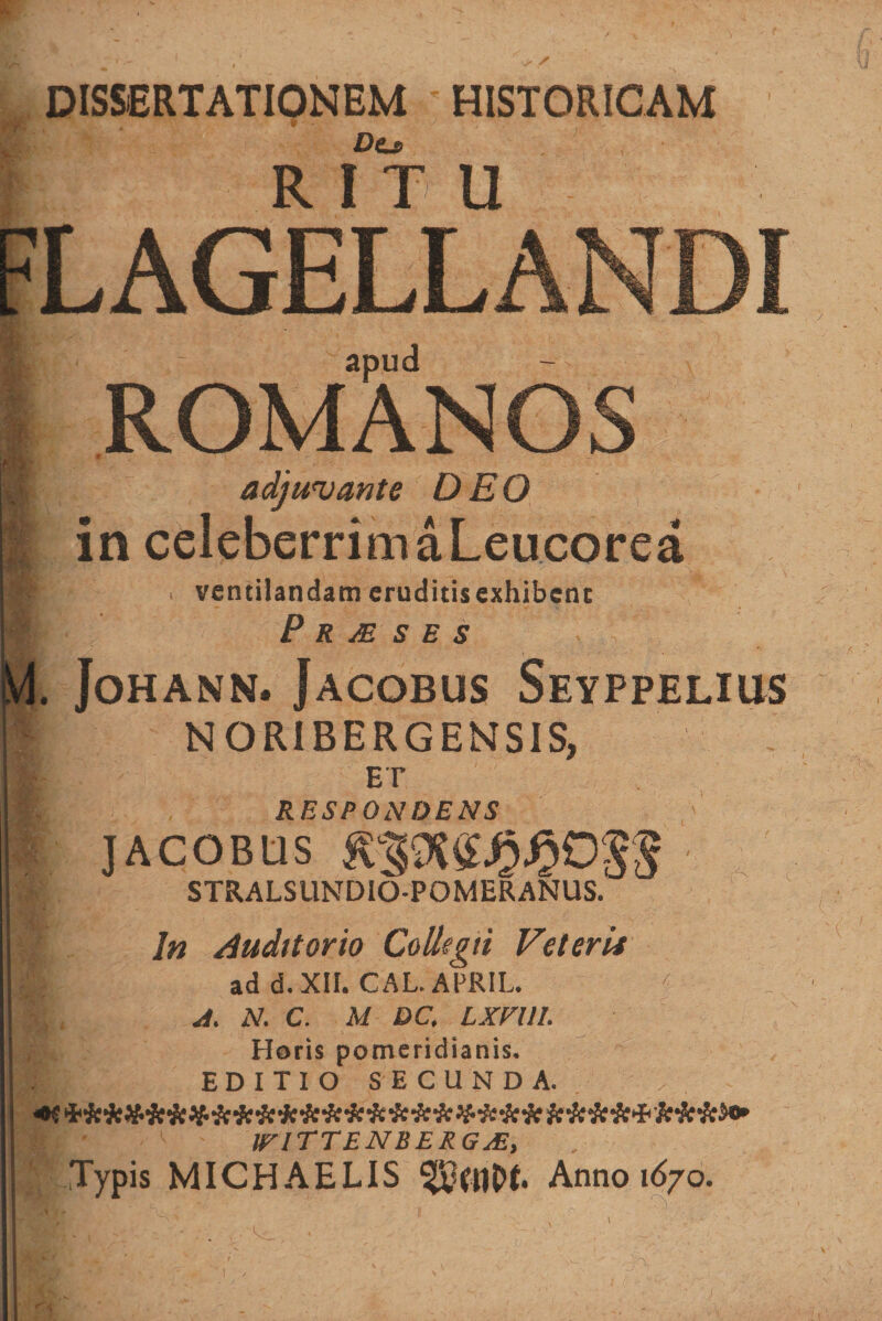 + / DISSERTATIONEM • HISTORICAM ■ , Dt, FLAGELLANDI romXnos adjuvante DEO in celeberrim a Leucorea r* • i ventilandameruditisexhibenc P R JE S E S . JoHANN. JACOBUS SeyPPELIUS NORIBERGENSIS, I! ' ET RESPONDENS JACOBUS STRALSUNDIO-POMERANUS. In Auditorio Collegii Veteri* ad d. XII. CAL. APRIL. < A. N. C. M DC. LXFUI. Horis pomeridianis. EDITIO SECUNDA. ■■T' v ' IFITTENBERGJE, f Typis MICHAELIS Anno 1670. 1