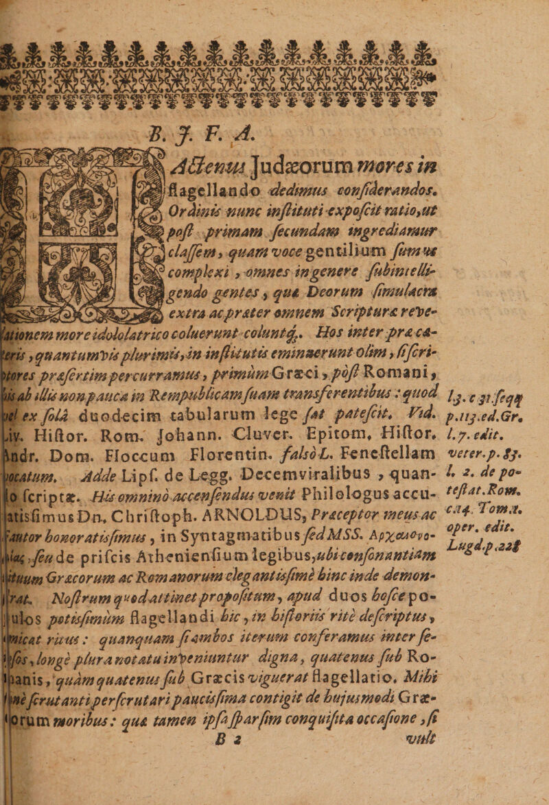 FJ. F. A. AClcnm Judaeorum mores in flagellando dedimus confidemndos* Ordinis nunc wflituti expofctt mtioyut poft primam fecundam ingrediamur claftem» quam voce gentilium fttmw complexi > omnes in genere fubmtelli- gendo gentes, qui, Deorum (imuUcm textra acprster omnem Scriptura reVe* ionem more idololatr ico coluerunt coluntHos inter praca- is , quantumvis pJurimiSyin incitui is eminuerunt olim > (iferi¬ res pr&fertim percurramus, primum G raeci > poft Romani> ih illis nonpaucd m Rempublicamfuam transfer entibus: quod ex fila duodecim tabu larum le ge fat patefcit* Vid. iv* Hiftor. Roro. Johann. C Juver. Epltom, Hiftor, ndr. Doro. Floccum Florentin* falsbL. Feneftellam natum* Adde Lipf. de Legg. Decemviralibus * <juan- !o feriptat. Hisomninonccenfendus venit Philologus aceu- isfimusDn-, Chrtftoph. ARNOLDUS, P receptor meus ac 'ttsr honoratis fimus, in Syntagmaribus fidMSS. Apxmovo- ;,_/?« de prifeis A T he ni e nfi u tn 1 egib us, ubieonfonantiam ium Gr acorum ac Romanorum elegant is fime hinc inde demon- •At, Noftrum quod attinet propofitum, apud duos hefceya- ulos petisfmum flagellandi hic,in hi feriis'rite deferiptus» nicAt ricus : quanquam/iambos iterum conferamus inter fe- \fos, longe plura notatu inpeniuntur digna, quatenus fub Ro- izals , quamquatenusfib Grxcis viguerat Hagelhvo, Mihi mfirutantiperferutaripaucistfima contigit de hujusmodi Grz- omta moribus: qua tamen ipfa/parfmconquijitaoccafione,fi - B i 'Vitlt lj• ejt.feqq paij.ed.Gr, l.y. edit, veter* p. gj. L 2. de po~ tcftat.Rom. ca^Tomx. Qper. edit, Lugd.p,22$