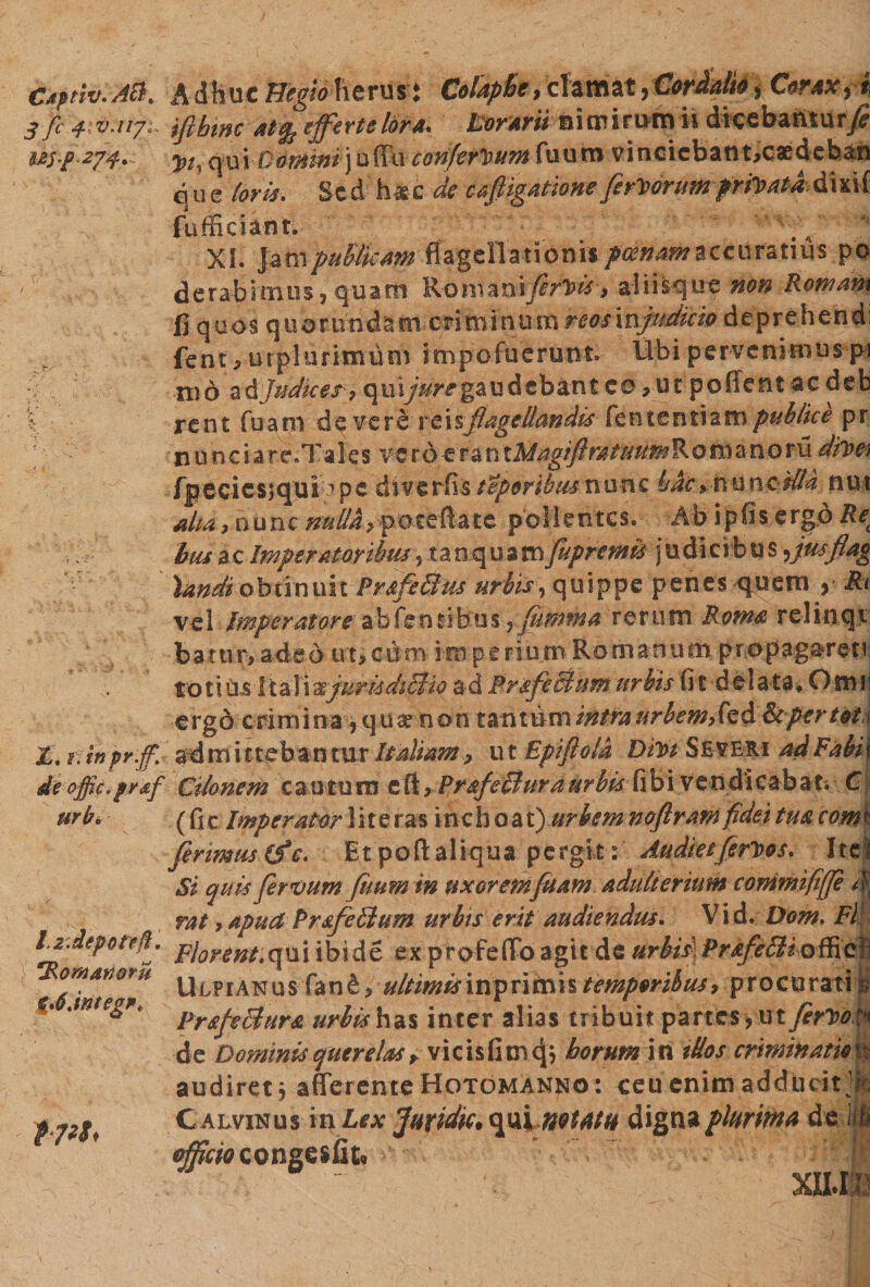 Ctptiv.AB* Adhuc Hegio herus $ Colaphe, clamat * Cordalio + Corax fi 3 fi fiv.ii?;: ifibwc at % effertelora. Horarii ai a? irymn dicebaittury? qui Commi) u ffu confertum fuuro vincicbant^caedchaa que loris. Sed h&c de cafiigatione feritor umpr Ovata dkif fufficiant. ' v'.\ 4 XI. pd&publieaw flagellationis poenam zcmrztms po derabitatiS) quatit R-omaniprivis > aliisque tton Romam fi quos qtiorundam criminum reos\njudicio deprehendi fent,utpluritniim hnpofuerfcnt. Ubi pervenmiuspi md a & Judices 7 q u i jure ga u d e b a n t c o v u t p o ff e n t a c d e b X rent fuam de vere reisflagellandis fententiampublice pr nnneiare.Tales vero-erantAfog^ fpecicsjqui^pe diverfisteporihusvi&nc hac »t\unc Mia nut alta, nunc nulldyfttztftate pollentes. Ab ipfis ergo Re( biu ac Imperatoribus, ta o q u a m fupremis j u dlci b u s ^jusflag 'landi obtinuit Pr&feSttis urbis, quippe penes quem > Rt ve 1 Imperatore abfen tibus ? fuffittia rerum Rom& re 1 i n q t battir, adeo ut,cdm mperiurn Romanum propag&reti toti Os 1 talisejurkdiBio ad Prsfcciumurbis fit delata* Orni' ergo crim i na 5 q u ar n on tantum intra urbem>(€& & per toti r. mpr.jp. admittebantur Italiam, ut Epiftold Dm SEVB&i ad Fabii de offic.praf Ctlonem cau tum e ft} Prsf e£tura urbis fib i ven di cah a ?. C urbi- (fic Imperator lite r as inchoa i)urbem noflramfidet tua com f primus (f c. Etpoftaliqua pergit:’ AudieifcrDos. Ite! Si quis fervum fumn in uxorem fuam adulterium commiftfp dj rat >apud Pr&feBum urbis erit audiendus. Vid. Dom. Fl LrJeporefi.. p}ormLqU j ibide ex profeffo agit de urUs\Pr4ft&wf§<k ■jritite** Apianus > ultimismftitx\n temporibus 7 procuratio C. jntegr* pr£p$ur& urbis has inter alias tribuit partes > ut ferito fq de Dominis querelas r vicisfitncj* horum in iUos crminatm^ audiret j afferente Hotgmanno: ceu enim adducit }k C alvinus in Lex juridic. qui notatu digna plurima de lifi efficio tongsi&U I XU.I1 f7*S<