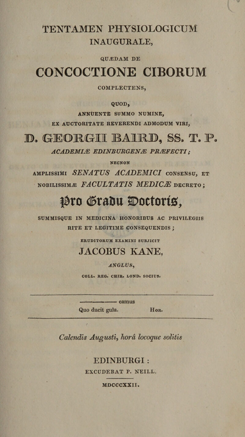 TENTAMEN PHYSIOLOGICUM INAUGURALE, QU.EDAM DE CONCOCTIONE CIBORUM COMPLECTENS, QUOD, ANNUENTE SUMMO NUMiNE, EX AUCTORITATE REVERENDI ADMODUM VIRI, B, (GEOJRGII BAIRB, SS. T. P, ACADEMIjE EDINBURGEN^ PROFECTI; NECNON amplissimi senatus ACADEMICI coNseNsu, et NOBILISSIMA FACULTATIS MEDICM decreto; (15raUu Doctorig, SUMMISQUE IN MEDICINA HONORIBUS AC PRIVILEGIIS RITE ET LEGITIME CONSEQUENDIS ; ERUDITORUM EXAMINI SUBJICIT JACOBUS KANE, ANGLUS, COLL. REG. CHIR. LOND. SOCIUS^ -eamus Quo ducit gula, Hor. Calendis Augusti^ hora locoque solitis EDINBURGI: EXCUDEBAT P. NEILL. MDCCCXXII.