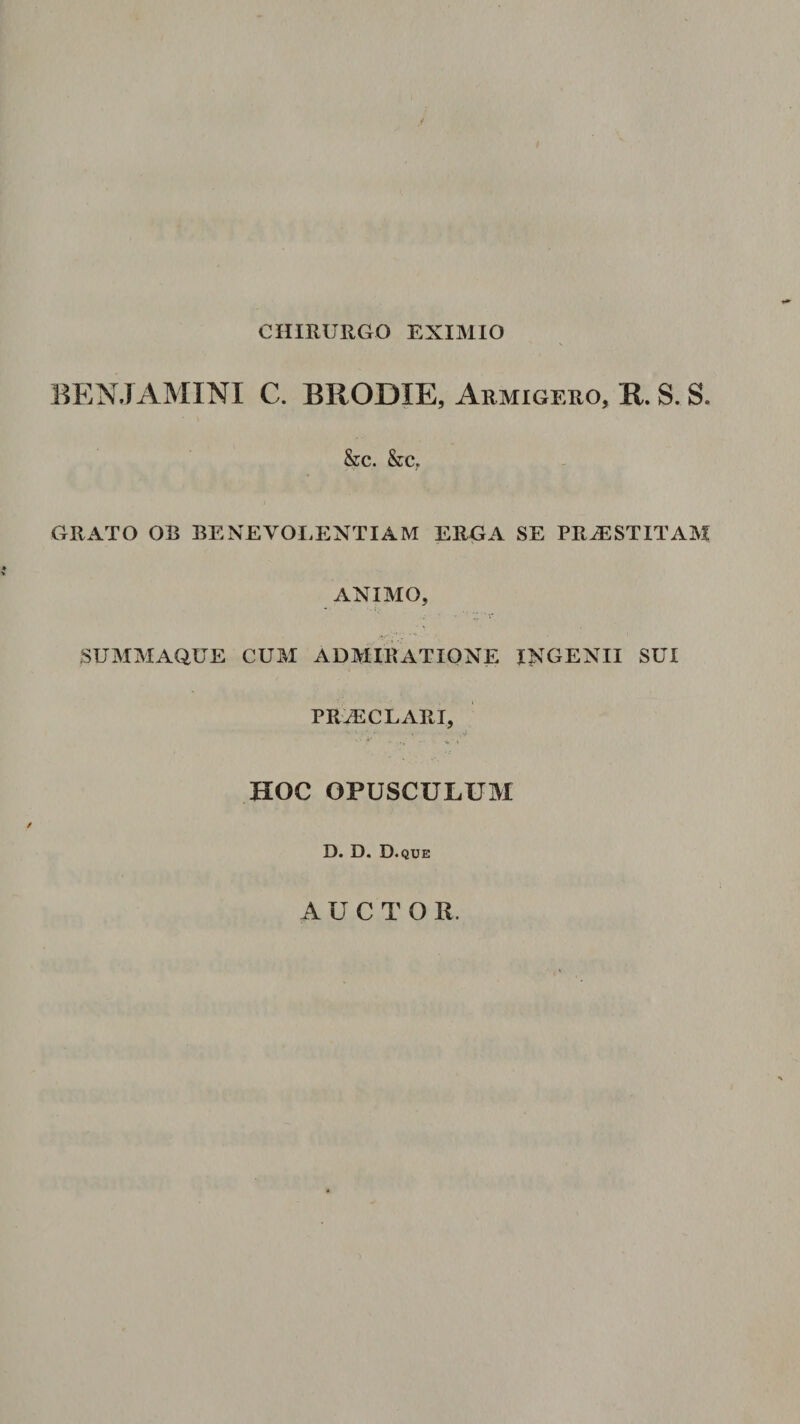 CHIRURGO EXIMIO BENJAMINI C. BRODIE, Armigero, R. S. S. &amp;c. &amp;c, GRATO OB BENEVOLENTIAM ERGA SE PRiESTITAM ANIMO, .SUMMAQUE CUM ADMIRATIONE INGENII SUI PR^CLARI, -i HOC OPUSCULUM D. D. D • QUE AUCTOR.