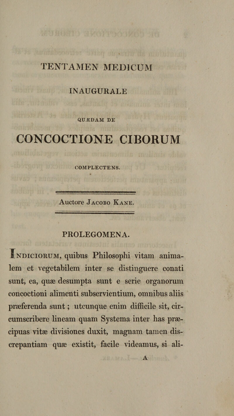 TENTAMEN MEDICUM INAUGURATE QU.EDAM DE CONCOCTIONE CIBORUM COMPLECTENS. Auctore Jacobo Kane. PROLEGOMENA. Indiciorum, quibus Philosophi vitam anima¬ lem et vegetabilem inter se distinguere conati sunt, ea, quae desumpta sunt e serie organorum concoctioni alimenti subservientium, omnibus aliis praeferenda sunt; utcunque enim difficile sit, cir¬ cumscribere lineam quam Systema inter has prae¬ cipuas vitae divisiones duxit, magnam tamen dis¬ crepantiam quae existit, facile videamus, si ali- A