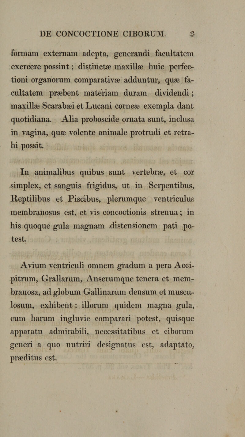 formam externam adepta, generandi facultatem exercere possint; distinctag maxillae huic perfec¬ tioni organorum comparativae adduntur, quae fa¬ cultatem praebent materiam duram dividendi; maxillae Scarabaei et Lucani corneae exempla dant quotidiana. Alia proboscide ornata sunt, inclusa in vagina, quae volente animale protrudi et retra¬ hi possit. In animalibus quibus sunt vertebrae, et cor simplex, et sanguis frigidus^ ut in Serpentibus, Reptilibus et Piscibus, plerumque ventriculus membranosus est, et vis concoctionis strenua; in his quoque gula magna^m distensionem pati .po-= test. Avium ventriculi omnem gradum a pera Acci¬ pitrum, Grallarum, Anserumque tenera et mem¬ branosa, ad globum Gallinarum densum et muscu¬ losum, exhibent: illorum quidem magna gula, cum harum ingluvie comparari potest, quisque apparatu admirabili, necessitatibus et ciborum generi a quo nutriri designatus est, adaptato, praeditus est