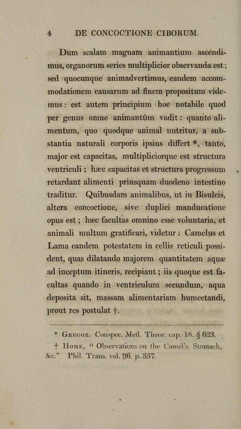 Dum scalam magnam animantium ascendi¬ mus, organorum series multiplicior observanda est; sed quocunque animadvertimus, eandem accom¬ modationem causarum ad finem propositum vide¬ mus : est autem principium hoc notabile quod per genus omne animantum vadit: quanto ali¬ mentum, quo quodque animal nutritur, a sub¬ stantia naturali corporis ipsius differt tanto, major est capacitas, multiplicior que est structura ventriculi; haec capacitas et structura progressum retardant alimenti priusquam duodeno intestino traditur. Quibusdam animalibus, ut in Bisulcis, altera concoctione, sive duplici manducatione opus est; haec facultas omnino esse voluntaria, et animali multum gratificari, videtur : Camelus et Lama eandem potestatem in cellis reticuli possi¬ dent, quas dilatando majorem quantitatem aquae ad inceptum itineris, recipiant; iis quoque est fa¬ cultas quando in ventriculum secundum, aqua deposita sit, massam alimentariam humectandi, prout res postulat f. * Gregor. Conspcc. Med. Theor. cap. 18. §623. f Home, “ Observations on the Camebs Stomach, Sic.*” Filii. Ib^ans. vol. 96, p. 357.
