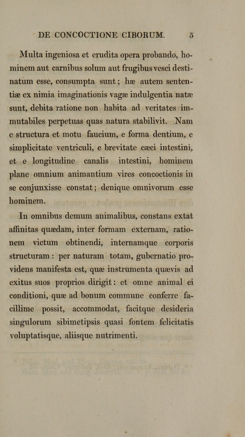 Multa ingeniosa et erudita opera probando, ho¬ minem aut carnibus solum aut frugibus vesci desti¬ natum esse, consumpta sunt; hae autem senten¬ tiae ex nimia imaginationis vagae indulgentia natae sunt, debita ratione non habita ad veritates im¬ mutabiles perpetuas quas natura stabilivit. Nam e structura et motu faucium, e forma dentium, e simplicitate ventriculi, e brevitate caeci intestini, et e longitudine canalis intestini, hominem plane omnium animantium vires concoctionis in se conjunxisse constat; denique omnivorum esse hominem. In omnibus demum animalibus, constans extat affinitas quaedam, inter formam externam, ratio¬ nem victum obtinendi, internamque corporis structuram : per naturam totam, gubernatio pro¬ videns manifesta est, quae instrumenta quaevis ad exitus suos proprios dirigit: et omne animal ei conditioni, quae ad bonum commune conferre fa¬ cillime possit, accommodat, facitque desideria singulorum sibimetipsis quasi fontem felicitatis voluptatisque, aliisque nutrimenti.
