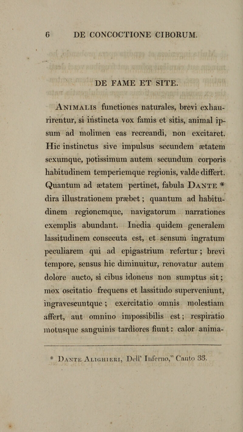 DE FAME ET SITE. Animalis functiones naturales, brevi exhau¬ rirentur, si instincta vox famis et sitis, animal ip¬ sum ad molimen eas recreandi, non excitaret. Hic instinctus sive impulsus secundem aetatem sexum que, potissimum autem secundum corporis habitudinem temperiemque regionis, valde differt. Quantum ad aetatem pertinet, fabula Dante * dira illustrationem praebet; quantum ad habitu¬ dinem regionemque, navigatorum narrationes exemplis abundant. Inedia quidem generalem lassitudinem consecuta est, et sensum ingratum peculiarem qui ad epigastrium refertur; brevi tempore, sensus hic diminuitur, renovatur autem dolore aucto, si cibus idoneus non sumptus sit; mox oscitatio frequens et lassitudo superveniunt, ingravescuntque; exercitatio omnis molestiam affert, aut omnino impossibilis est; respiratio motusque sanguinis tardiores fiunt: calor anima- ^ Dante Alighieui, DelP Inferno,'” Canto 33.