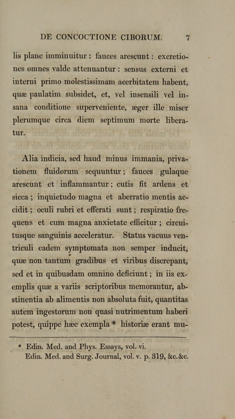 lis plane imminuitur : fauces arescunt: excretio- nes omnes valde attenuantur : sensus externi et interni primo molestissimam acerbitatem habent, quae paulatim subsidet, et, vel insensili vel in¬ sana conditione superveniente, aeger ille miser plerumque circa diem septimum morte libera¬ tur. Alia indicia, sed haud minus immania, priva¬ tionem fluidorum sequuntur; fauces gulaque arescunt et inflammantur; cutis fit ardens et sicca ; inquietudo magna et aberratio mentis ac¬ cidit ; oculi rubri et efierati sunt; respiratio fre¬ quens et cum magna anxietate efiicitur ; circui¬ tusque sanguinis acceleratur. Status vacuus ven¬ triculi eadem symptomata non semper inducit, quae non tantum gradibus et viribus discrepant, sed et in quibusdam omnino deficiunt; in iis ex¬ emplis quae a variis scriptoribus memorantur, ab¬ stinentia ab alimentis non absoluta fuit, quantitas autem ingestorum non quasi nutrimentum haberi potest, quippe haec exempla * historiae erant mu- * Edin. Med. and Phys. Essays, vol. vi. Edin. Med. and Surg. Journal, vol. v. p. 319, &amp;c.&amp;c-