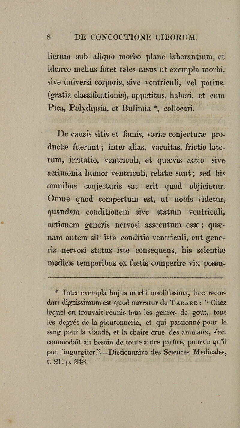 lierum sub aliquo morbo plane laborantium, et idcirco melius foret tales casus ut exempla morbi, sive universi corporis, sive ventriculi, vel potius, (gratia classificationis), appetitus, haberi, et cum Pica, Polydipsia, et Bulimia *, collocari. De causis sitis et famis, variae conjecturae pro¬ ductae fuerunt; inter alias, vacuitas, frictio late- rum^ irritatio, ventriculi, et quaevis actio sive acrimonia humor ventriculi, relatae sunt; sed his omnibus conjecturis sat erit quod objiciatur. Omne quod compertum est, ut nobis videtur, quandam conditionem sive statum ventriculi, actionem generis nervosi assecutum esse; quae¬ nam autem sit ista conditio ventriculi, aut gene¬ ris nervosi status iste consequens, his scientiae medicae temporibus ex factis comperire vix possu- * Inter exempla hujus morbi insolitissima, hoc recor¬ dari dignissimum est quod narratur de Tarare : Chez lequel on trouvait reunis tous les genres de gout, tous les degres de la gloutonnerie, et qui passionne pour le sang pour la viande, et la chaire erue des animaux, s’ac- commodait au besoin de toute autre pature, pourvu qu’il put ringurgiter.”—Dictionnaire des Sciences Medicales, t. 21. p. 348.