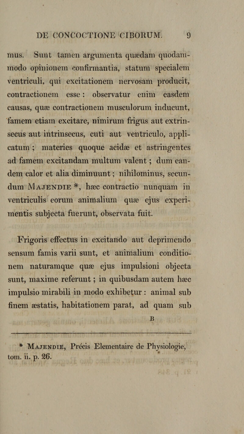 mus. Sunt tamen argumenta quaedam quodam¬ modo opinionem confirmantia, statum specialem ventriculi, qui excitationem nervosam producit, contractionem esse: observatur enim easdem causas, quae contractionem musculorum inducunt, 'famem etiam excitare, nimirum frigus aut extrin¬ secus aut intrinsecus, cuti aut ventriculo, appli¬ catum ; materies quoque acidae et astringentes ad famem excitandam multum valent; dum ean¬ dem calor et alia diminuunt; nihilominus, secun¬ dum Majendie *, haec contractio nunquam in ventriculis eorum animalium quae ejus experi¬ mentis subjecta fuerunt, observata fuit. Frigoris' effectus in excitando aut deprimendo sensum famis varii sunt, et animalium conditio¬ nem naturam que quae ejus impulsioni objecta sunt, maxime referunt; in quibusdam autem haec impulsio mirabili in modo exhibetur : animal sub finem aestatis, habitationem parat, ad quam sub B * Majendie, Precis Elementaire de Physiologie, tom. ii. p. 26.
