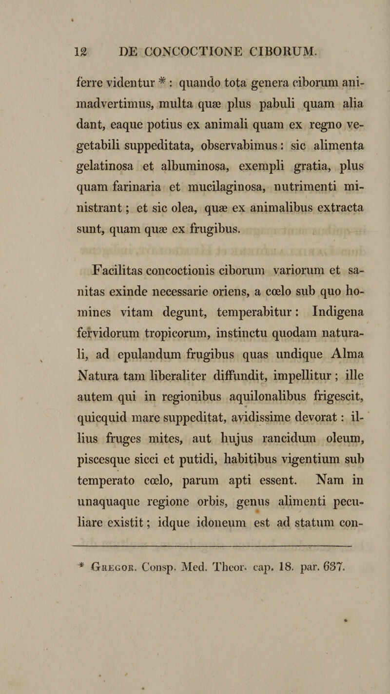 ferre videntur * : quando tota genera ciborum ani¬ madvertimus, multa quae plus pabuli quam alia dant, eaque potius ex animali quam ex regno ve¬ getabili suppeditata, observabimus: sic alimenta gelatinosa et albuminosa, exempli gratia, plus quam farinaria et mucilaginosa, nutrimenti mi¬ nistrant ; et sic olea, quae ex animalibus extracta sunt, quam quse ex frugibus. Facilitas concoctionis ciborum variorum et sa¬ nitas exinde necessarie oriens, a coelo sub quo ho¬ mines vitam degunt, temperabitur: Indigena fervidorum tropicorum, instinctu quodam natura¬ li, ad epulandum frugibus quas undique Alma Natura tam liberali ter diffundit, impellitur ; ille autem qui in regionibus aquilonalibus frigescit, quicquid mare suppeditat, avidissime devorat: il¬ lius fruges mites, aut hujus rancidum oleum, piscesque sicci et putidi, habitibus vigentium sub temperato coelo, parum apti essent. Nam in unaquaque regione orbis, genus alimenti pecu¬ liare existit; idque idoneum est ad statum con- * OiiEGOK. Consp. Med. Theor. cap, 18. par. 637.
