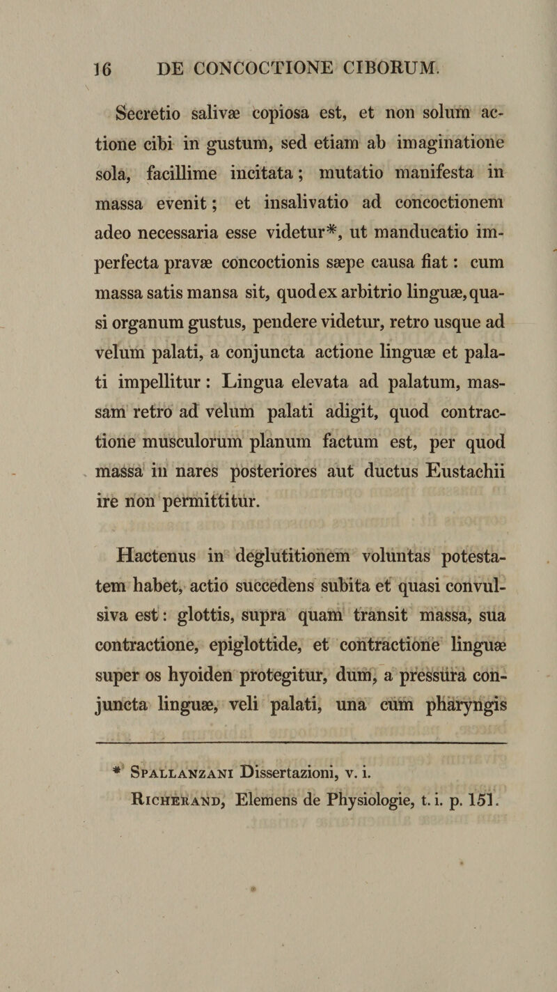 Secretio salivae copiosa est, et non solum ac¬ tione cibi in gustum, sed etiam ab imaginatione sola, facillime incitata; mutatio manifesta in massa evenit; et insalivatio ad concoctionem adeo necessaria esse videtur*, ut manducatio im¬ perfecta pravae concoctionis saepe causa fiat: cum massa satis mansa sit, quodex arbitrio linguae,qua¬ si organum gustus, pendere videtur, retro usque ad velum palati, a conjuncta actione linguae et pala¬ ti impellitur: Lingua elevata ad palatum, mas¬ sam’ retro ad velum palati adigit, quod contrac¬ tione musculorum planum factum est, per quod massa’ in nares posteriores aut ductus Eustachii ire non permittitur. Hactenus in deglutitionem voluntas potesta¬ tem habet,’ actio succedens subita ef quasi convul- siva est: glottis, supra quam transit massa, sua contractione, epiglottide, et contractione linguae super os hyoiden protegitur, dum, a pressura con¬ juncta linguae, veli palati, una cum pharyngis ** Spallanzani Dissertazioni, v. i. Richerand, Elemens de Physiologie, t. i. p. 151.