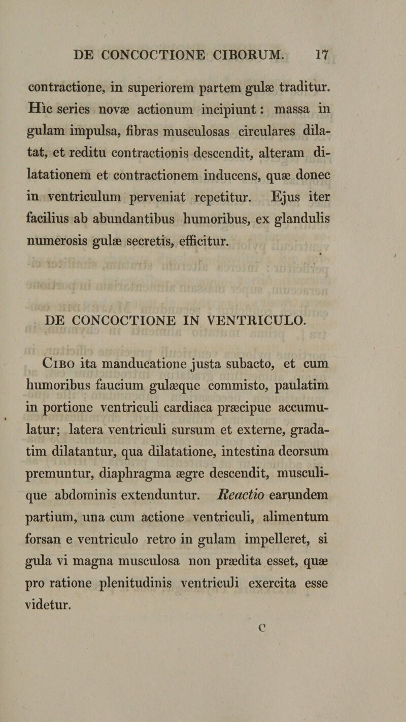contractione, in superiorem partem gulae traditur. Hic series novae actionum incipiunt: massa in gulam impulsa, fibras musculosas circulares dila¬ tat, et reditu contractionis descendit, alteram di¬ latationem et contractionem inducens, quae donec in ventriculum perveniat repetitur. Ejus iter facilius ab abundantibus humoribus, ex glandulis numerosis gulae secretis, efficitur. DE CONCOCTIONE IN VENTRICULO. Cibo ita manducatione justa subacto, et cum humoribus faucium gulaeque commisto, paulatim in portione ventriculi cardiaca praecipue accumu¬ latur; latera ventriculi sursum et externe, grada- tim dilatantur, qua dilatatione, intestina deorsum premuntur, diaphragma aegre descendit, musculi¬ que abdominis extenduntur. Reactio earundem partium, una cum actione ventriculi, alimentum forsan e ventriculo retro in gulam impelleret, si gula vi magna musculosa non praedita esset, quae pro ratione plenitudinis ventriculi exercita esse videtur. c
