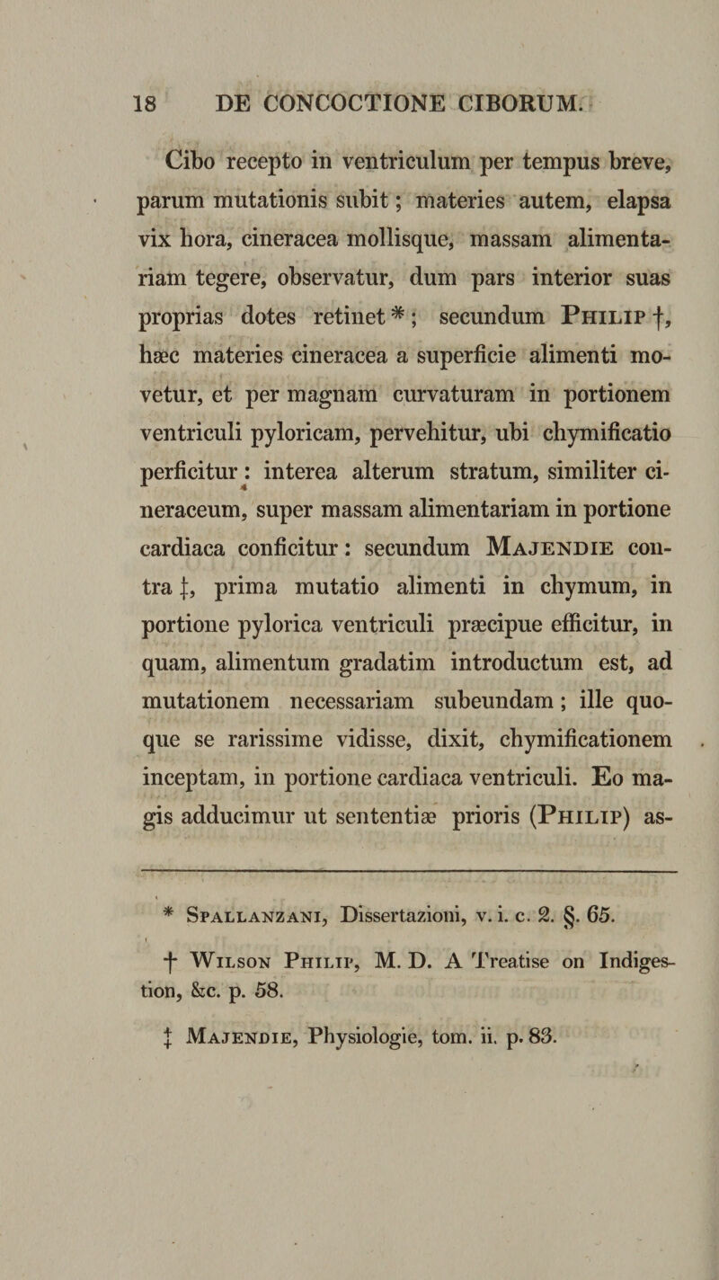 Cibo recepto in ventriculum per tempus breve, parum mutationis subit; materies autem, elapsa vix hora, cineracea mollisque, massam alimenta¬ riam tegere, observatur, dum pars interior suas proprias dotes retinet * ; secundum Philip f, haec materies cineracea a superficie alimenti mo¬ vetur, et per magnam curvaturam in portionem ventriculi pyloricam, pervehitur, ubi chymificatio perficitur: interea alterum stratum, similiter ci¬ neraceum, super massam alimentariam in portione cardiaca conficitur: secundum Majendie con¬ tra prima mutatio alimenti in chymum, in portione pylorica ventriculi praecipue efficitur, in quam, alimentum gradatim introductum est, ad mutationem necessariam subeundam; ille quo¬ que se rarissime vidisse, dixit, chymificationem inceptam, in portione cardiaca ventriculi. Eo ma¬ gis adducimur ut sententiae prioris (Philip) as- * Spallanzani, Dissertazioni, v. i. c. §. 65. -f- WiLsoN Philip, M. D. A Treatise on Indiges- tion, kc. p. 58.