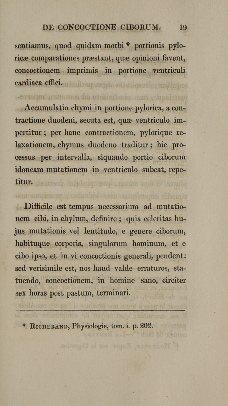 sentiamus, quod quidam morbi * portionis pylo¬ ricas comparationes praestant, quae opinioni favent, concoctionem imprimis in portione ventriculi cardiaca effici. Accumulatio chymi in portione pylorica, a con¬ tractione duodeni, secuta est, quae ventriculo im¬ pertitur ; per hanc contractionem, pylorique re¬ laxationem, chymus duodeno traditur; hic pro¬ cessus per intervalla, siquando portio ciborum idoneam mutationem in ventriculo subeat, repe¬ titur. Difficile est tempus necessarium ad mutatio¬ nem cibi, in chylum, definire ; quia celeritas hu¬ jus mutationis vel lentitudo, e genere ciborum, habituque corporis, singulorum hominum, et e cibo ipso, et in vi concoctionis generali, pendent: sed verisimile est, nos haud valde erraturos, sta¬ tuendo, concoctionem, in homine sano, circiter sex horas post pastum, terminari.