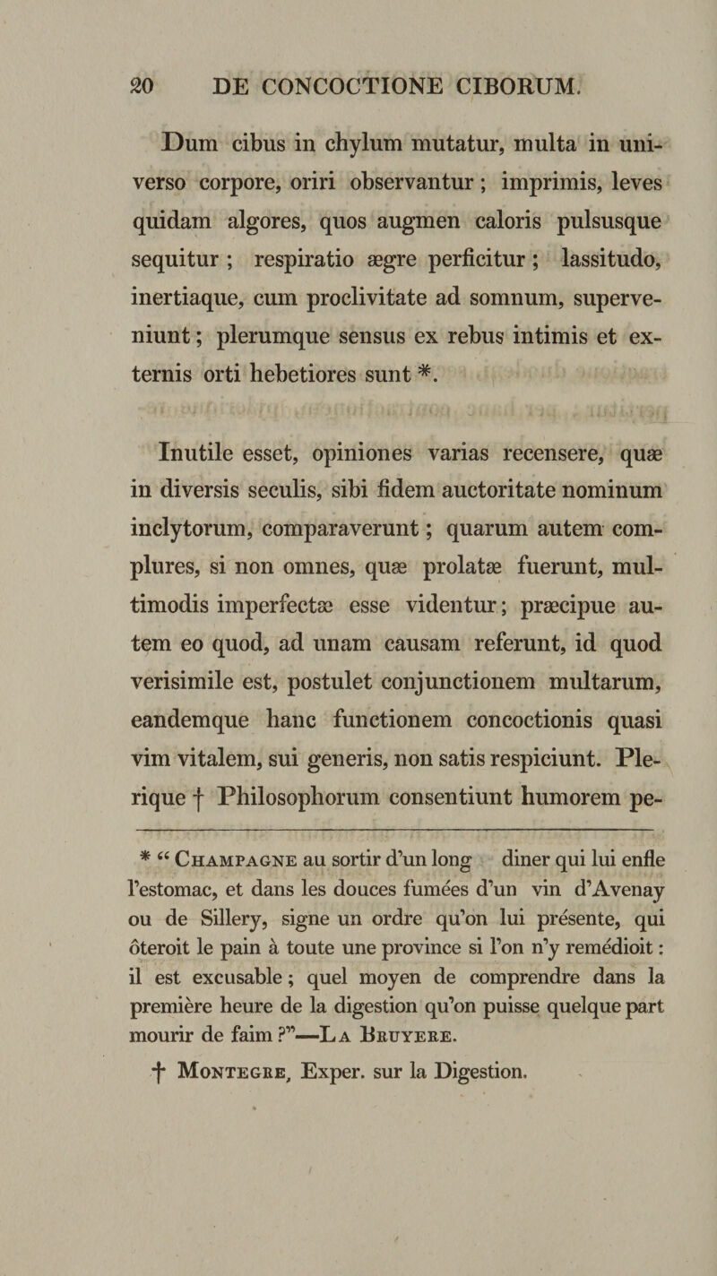 Dum cibus in chylum mutatur, multa in uni¬ verso corpore, oriri observantur ; imprimis, leves quidam algores, quos augmen caloris pulsusque sequitur ; respiratio aegre perficitur ; lassitudo, inertiaque, cum proclivitate ad somnum, superve¬ niunt ; plerumque sensus ex rebus intimis et ex¬ ternis orti hebetiores sunt Inutile esset, opiniones varias recensere, quae in diversis seculis, sibi fidem auctoritate nominum inclytorum, comparaverunt; quarum autem com¬ plures, si non omnes, quas prolatae fuerunt, mul¬ timodis imperfectas esse videntur; praecipue au¬ tem eo quod, ad unam causam referunt, id quod verisimile est, postulet conjunctionem multarum, eandemque hanc functionem concoctionis quasi vim vitalem, sui generis, non satis respiciunt. Ple- rique f Philosophorum consentiunt humorem pe- * Champagne au sortir d’un long diner qui lui enfle festomac, et dans les douces fumees d’un vin d’Avenay ou de Sillery, signe un ordre qu^on lui presente, qui oteroit le pain a toute une province si Pon n^y remedioit: il est excusable; quel moyen de comprendre dans la premiere heure de la digestion qu’on puisse quelque part mourir de faim ?”—La Bruyeee. •f Montegke, Exper. sur la Digestion.