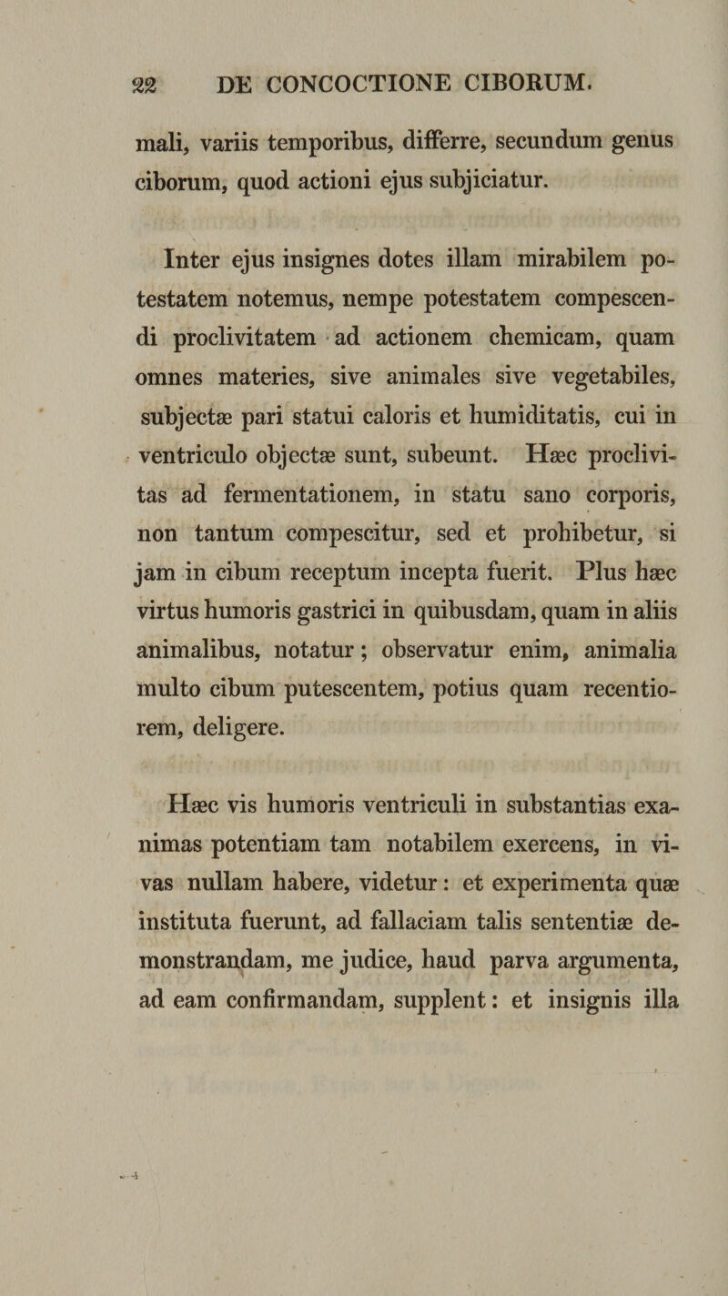 mali, variis temporibus, differre, secundum genus ciborum, quod actioni ejus subjiciatur. Inter ejus insignes dotes illam mirabilem po¬ testatem notemus, nempe potestatem compescen¬ di proclivitatem • ad actionem chemicam, quam omnes materies, sive animales sive vegetabiles, subjectae pari statui caloris et humiditatis, cui in ventriculo objectae sunt, subeunt. Haec proclivi¬ tas ad fermentationem, in statu sano corporis, non tantum compescitur, sed et prohibetur, si jam in cibum receptum incepta fuerit. Plus haec virtus humoris gastrici in quibusdam, quam in aliis animalibus, notatur; observatur enim, animalia multo cibum putescentem, potius quam recentio- rem, deligere. Haec vis humoris ventriculi in substantias exa¬ nimas potentiam tam notabilem exercens, in vi¬ vas nullam habere, videtur: et experimenta quae instituta fuerunt, ad fallaciam talis sententiae de¬ monstrandam, me judice, haud parva argumenta, ad eam confirmandam, supplent: et insignis illa