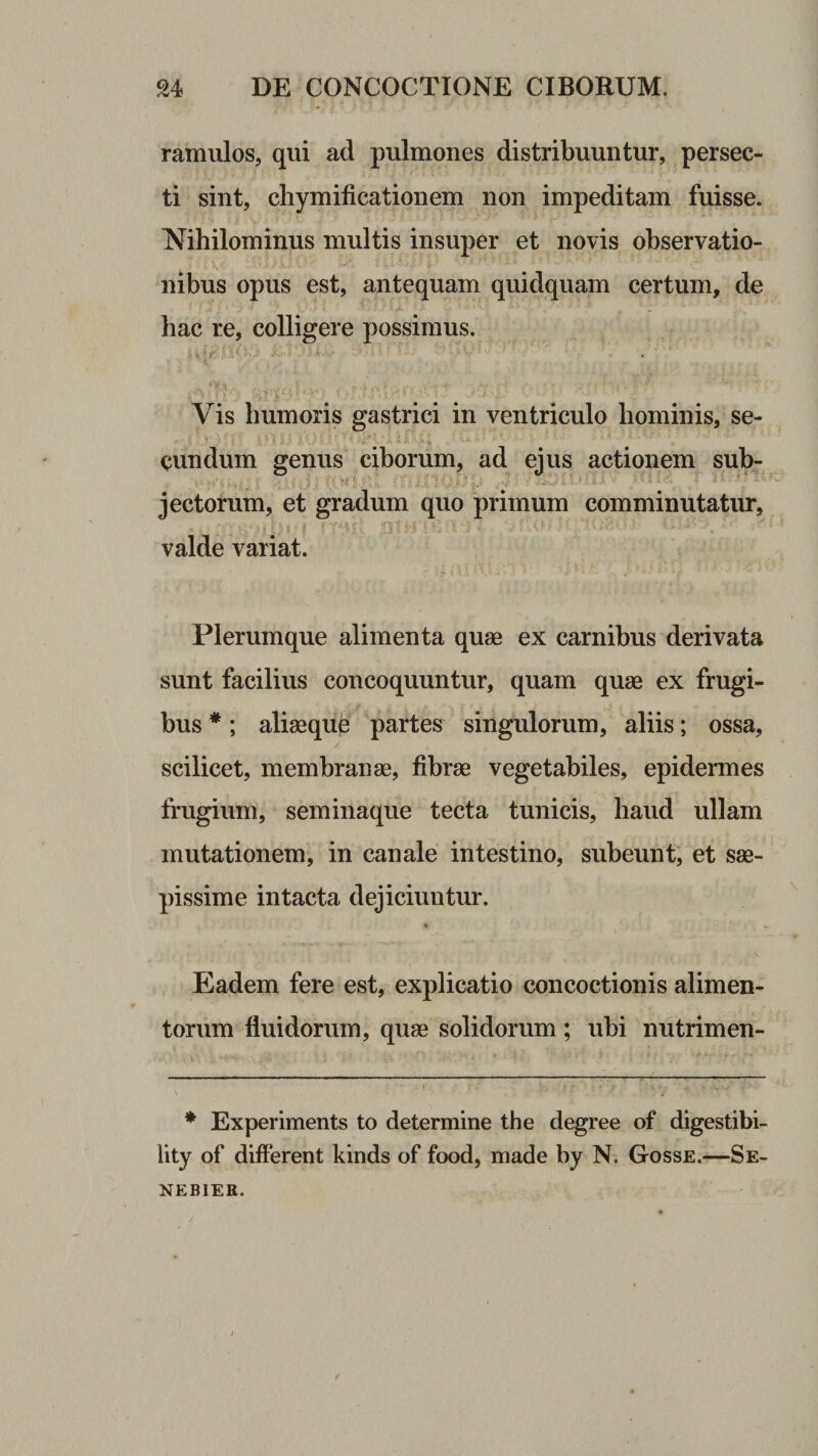 ramulos, qui ad pulmones distribuuntur, persec¬ ti sint, chymificationem non impeditam fuisse. Nihilominus multis insuper et novis observatio¬ nibus opus est, antequam quidquam certum, de hac re, colligere possimus. Vis humoris gastrici in ventriculo hominis, se¬ cundum genus ciborum, ad ejus actionem sub^ \ 'ii-. ■■ jectorum, et gradum quo primum comminutatur, valde variat. Plerumque alimenta quas ex carnibus derivata sunt facilius concoquuntur, quam quas ex frugi¬ bus *; aliasquc partes singulorum, aliis; ossa, scilicet, membranae, fibrae vegetabiles, epidermes frugium, seminaque tecta tunicis, haud ullam mutationem, in canale intestino, subeunt, et sae¬ pissime intacta dejiciuntur. Eadem fere est, explicatio concoctionis alimen¬ torum fluidorum, quae solidorum; ubi nutrimen- * Experiments to determine the degree of digestibi- lity of different kinds of food, made by N. Gosse.—Se- NEBIER.
