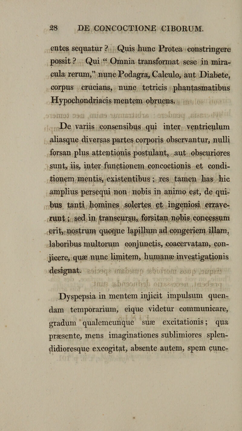 entes sequatur ? Quis hunc Protea constringere possit ? Qui Omnia transformat sese in mira¬ cula rerum,” niinc Podagra, Calculo, aut Diabete, corpus crucians, nunc tetricis phantasmatibus Hyppchpndriacis mentem obruens. De variis consensibqs qui inter ventriculum aliasqucs diversas partes corppns observantur, nulli forsan plus attentionis postulant^ aut obscuriores sunt^ hs, intpr funptionem concqctipnis et condi- tionenx mentisi existentibus ; res tamen has^ hic amplius persequi non npbis in animo est, de qui- toiti, honyMS er^^e- iiwipljii ilb cpncpspim ^pritsjliq^rnm quc||ue lapjlhip ad pqi^eiieni^^ laboribus multprum conjunctis, coacervatam, con¬ jicere, quae nqnc limitem, humanae investigationis designat. Dyspepsia in mentem injicit impulsum quen- dam temporarium, eique videtur communicare, gradum qualemcunque suae excitationis; qua praesente, mens imaginationes sublimiores splen- didioresque excogitat, absente autem, spem cunc»