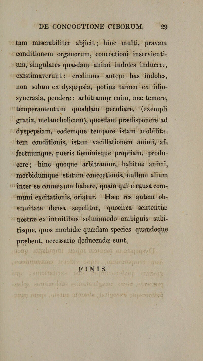 tam miserabiliter abjicit; hinc multi, pravam conditionem organorum, concoctioni inservienti¬ um, singulares quasdam animi indoles inducere, existimaverunt; credimus autem has indoles, non solum ex dyspepsia, potius tamen ex idio- syncrasia, pendere; arbitramur enim, nec temere, temperamentum quoddam peculiare, (exempli gratia, melancholicum), quosdam praedisponere ad dyspepsiam, eodemque tempore istam mobilita¬ tem conditionis, istam vacillationem animi, af¬ fectuumque, pueris foeminisque propriam, produ¬ cere; hinc quoque arbitramur,^ habitus animi, ^^mprbidumque statum concpctionis, nidlum alium ^ inter se connexum habere, qu^tn qui*'e c^usa com¬ muni excitationis, oriatur. Haec res autem ob¬ scuritate densa sepelitur, quocirca sententiae nostrae ex intuitibus solummodo ambiguis subi- tisque, quos morbidae quaedam species quandoque praebent, necessario deducenda sunt, i ■ s. FINIS.