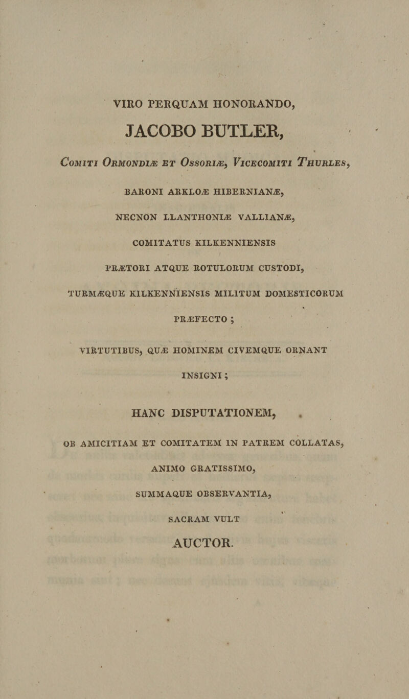 VIRO PERQUAM HONORANDO, JACOBO BUTLEK, ft Comiti Ormondije et Ossorije^ Vicecomiti Thvrles BARONI ARKLO^ HIBERNIAN^E, NECNON LLANTHONIiE VALLIANAJ, COMITATUS KILKENNIENSIS PRAiTORI ATQUE ROTULORUM CUSTODI, TURMA:QUE KILKENNIENSIS MILITUM DOMESTICORUM pra:fecto ; VIRTUTIBUS, qua: HOMINEM CIVEMQUE ORNANT INSIGNI ; HANC DISPUTATIONEM, OB AMICITIAM ET COMITATEM IN PATREM COLLATAS, ANIMO GRATISSIMO, SUMMAQUE OBSERVANTIA, SACRAM VULT AUCTOR.