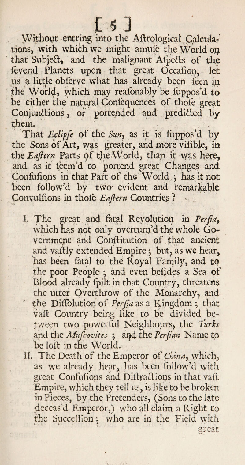 Without-entring into the Aftrological Calculaf tions, with whiih we might amule the World oi^ that Subjed, and the malignant Alpeds of the leveral Planets upon that great Occalion, let us a little obferve what has already been feen in the World, y^hich may reafonably be hippos’d to be either the natural Confequences of thole great Conjundions, or portended and predided by them. That Ecllpfe of the Sun^ as it is hippos’d by the Sons of Art, \yas greater, and more vilible, in thQ Eafiern Parts of tjie World, than it vyas here, and as it feem’d to poite;nd great Changes and Confulions in that Part of the World.; has it not . f ^ \ I been follow’d by two* evident and remarkable Convulfions in thole Eaflern Countries ? « ., I. The great and fatal Revolution in Ferfa^ which ha^ not only overturn’d the whole Go¬ vernment and Conllitution of that ancient and vaftly extended Empire but^ as we hear, has been fatal to the Royal Family, and to the poor People ^ and even belides a Sea of Blood already Ipilt in that Country, threatens the utter Overthrow of the Monarchy, and the Diltolution of Ferfia as a Kingdom ^ that vail Country being like to be divided be¬ tween two powerful Keighbours, the Turks and the Mufcovites \ aijd the F erf an Name to be loll in the World. n. The Death of the Emperor of China^ which, as we already hear, has been follow’d with great Confiilions and Diftradions in that vah: Empire, which they tell us, is like to be broken in Pieces, by the Pretenders, (Sons to the late deceas’d Emperor,) who all claim a Right to the SuccelTion *, who are in the Field with great