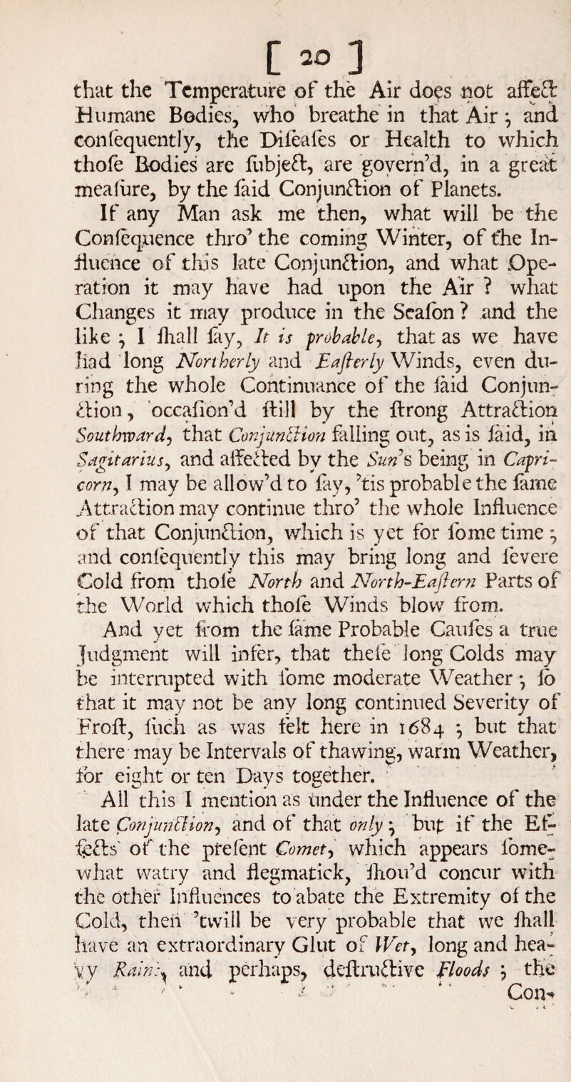 [ 20 ] that the Temperature of the Air does not affe£l Humane Bodies, who breathe in that Air ^ and confequently, the Difeafes or Health to which thofe Bodies are fubjeft, are govern’d, in a grei^ meafure, by the laid Conjunftion of Planets. If any Man ask me then, what will be the Conlequence thro’ the coming Winter, of the In- hueiice of tliis late Conjunction, and what Ope¬ ration it may have had upon the Air ? what Changes it may produce in the Sealbn? and the like ^ I lhall lay, It is probable^ that as we have had long Northerly and Eaflerly Winds, even du¬ ring the whole Continuance of the laid Conjun^ Clion, occalion’d ftill by the Itrong Attraction Southward‘s that ConjuntUon falling out, as is laid, in Sdgitarius^ and alfeCted by the Sun% being in Capri- corns I may be allow’d to fay, ’tis probable the lame Attraction may continue thro’ the whole Influence of that ConjunClion, which is yet for lb me time ^ and conlequently this may bring long and levere Cold from thole North and North-Eaflern Parts of the World which thole Winds blow from. And vet from the lame Probable Caiifes a true Judgment will infer, that thefe long Colds may be interrupted with Ibme moderate Weather •, lb that it may not be any long continued Severity of Froft, llich as was felt here in 1684 *, but that there may be Intervals of thawing, warm Weather, for eight or ten Days together. ■ All this I mention as tinder the Influence of the late Conjuntlions and of that only ^ but if the Efr fr^Cts or the ptelent Comets which appears fome- what watry and flegmatick, Ihou’d concur with the other Influences to abate the Extremity of the Cold, theii ’twill be very probable that we fliall have an extraordinary Glut of Wets long and hea¬ vy Raln:^ and perhaps, deftruCfive floods j the ' - ' ^ ‘ / '* ■  • *' Con^
