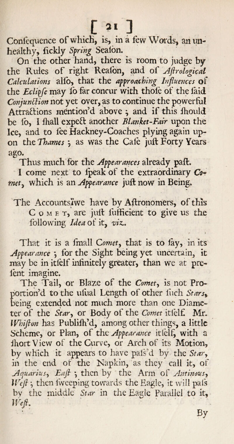 c 3 Confequence of which, is, in a few Woi'ds, an un¬ healthy, fickly Sfring Sealbn. On the other hand, there is room to judge by the Rules of right Realbn, and of Aftrological Calculations alfo, that the affroaching Influences of the Ecli^fe may fo far concur with thofe of the laid Conjunllion not yet over, as to continue the powerful Attraftions mention’d above ^ and if this Ihould be fo, I lhall expeft another Blanket-Fair upon the Ice, and to lee Hackney-Coaches plying again up¬ on the Thames *, as was the Cale juft Forty Years ago. Thus much'for the Appearances already paft. 1 come next to Ipeak of the extraordinary Cor mety which is an Appearance juft now in Being. The Accountsiwe have by Aftronomers, of this Come t, are juft llifficient to give us the following Idea of it, ^iz,. That it is a Imall Comet^ that is to lay, in its Appearance *, for the Sight being yet uncertain, it may be in itlelf infinitely greater, than we at pre¬ lent imagine. The Tail, or Blaze of the Comety is not Pro¬ portion’d to the ulual Length of other liich Starsy being extended not much more than one Diame¬ ter of the St ary or Body of the Comet itfelf Mr. Whifion has Publilh’d, among other things, a little Scheme, or Plan, of th^ Appearance itlelf, with a IhortView of the Curve, or Arch of its Motion, by which it appears to have pals’d by the St ary in the end of the Napkin, as they call it, of Aquariusy Eafi ^ then by the Arm of Antinousy Wefl y then Iweeping towards the Eagle, it will pals by the middle Star in the Eagle Parallel to it, Wefi. ■ .... By