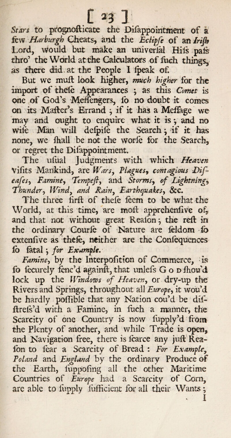 133 ] Stars to prognofticate the Dilappoiritfhent of a fQW Harhurgh Ch^^tSy and the Edipfe of Sitilrifi Lord, would but make an univerlal Hils pal§ thro’ the World at the Calculators of hich things, as there did. at the People I Ipeak of. But we muft look higher, ?mch higher for the import of thefe Appearances ^ as this Comet is one of God’s Meffengers, lb no doubt it comes on its Mailer’s Errand ^ if it has a Meffage we may and ought to enquire what it is *, and no wife Man will delpile the Search ^ if it has none, we fhall be not the worle for the Search, or regret the Dilappointment. The ufual Judgments with which Heaven Vifits Mankind, are IVarSy Plaguesy contagious -Dif- eafesy Famine^ Tempefiy and Storms^ of Lightnings Fhunder^ Windy and Rahy Earthquakes-^ &c. The three hrfl of thefe leem to be what the World, at this time, are moft apprehenlive of^ and that not without great Reafbn*, the reft in the ordinary Gourie of Nature are feldom ib extenftve as thefe, neither are the Confequences lb fatal \ for Example. Famine-, by the Interpofition of Commerce, 'h fo fecurely fenc’d againft, that unlefs God ihou d lock up the Wndom of Heaveny or dry-up tlie Rivers and Springs, throughout all Europe, it wou’d be hardly poflible that any Nation cou’d be dif- ftrefs’d with a Famine, in fiich a manner, the Scarcity of one Country is now liipply’d from the Plenty of another, and while Trade is open, and Navigation free, there is fearce any juft Rea¬ fbn to fear a Scarcity of Bread : For Example, Poland and England by the ordinary Produce of the Earth, fuppofing all the other Maritime Countries of Europe had a Scarcity of Corn, are able to fepply hifficient for all their Wants ,