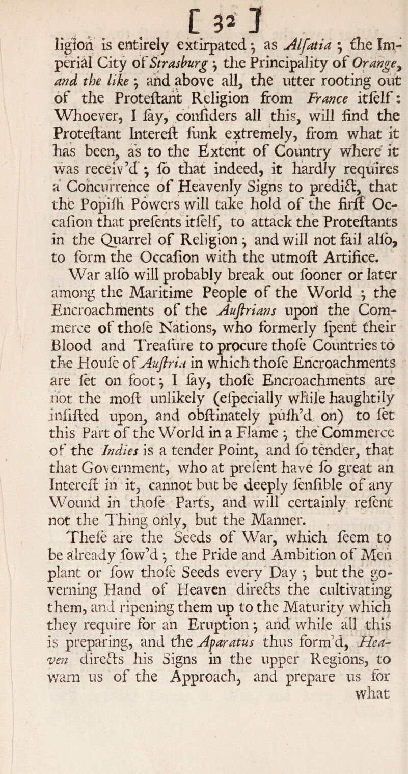 [3’ 3 Iigion is entirely extirpated •, as Alfatia the Im¬ perii! City o^Strasburg \ the Principality of Orange^ and the like ^ ahd above all, the utter rooting out of the Proteftaht Religion from France itfelf: Whoever, I lay, confiders all this, will find the Proteftant Interefi: llink extremely, from what it has been, as to the Extent of Country where it was receiv’d ^ lb that indeed, it hardly requires a Concurrence of Heavenly Signs to predict, that the Popifii Powers will take hold of the firff Oc- calion that prefents itlelf^ to attack the Proteftants in the Qiiarrel of Religion ^ and will not fail allb, to form the Occafion with the utmofi: Artifice. War allb will probably break out Iboner or later among the Maritime People of the World ^ the Encroachments of the Auflrians uport the Com¬ merce of thole Nations, who formerly Ipent their Blood and Trealure to procure thofe Countries to the Houle of Auftriu in which thole Encroachments are let on foot ^ I lay, thole Encroachments are not the moll unlikely (elpecially while haughtily infilled upon, and obllinately pulh’d on) to let this Part of the World in a Flame ; the' Commerce of the Indies a tender Point, and lb tender, that tiiat Government, who at prelent have lb great an Interell in it, cannot but be deeply lenlible of any Wound in thole Parts, and will certainly relent not the Thing only, but the Manner. Thele are the Seeds of War, which leem to be already fow’d *, the Pride and Ambition of Meii plant or low thole Seeds every Day *, but the go¬ verning Hand of Heaven dire£ls the cultivating them, and ripening them up to the Maturity which tliey require for an Eruption ^ and while all this is prepai'ing, and die Afaratus thus form’d, Hea^ ven direHs his Signs in the upper Regions, to warn us of the Approach, and prepare us for what