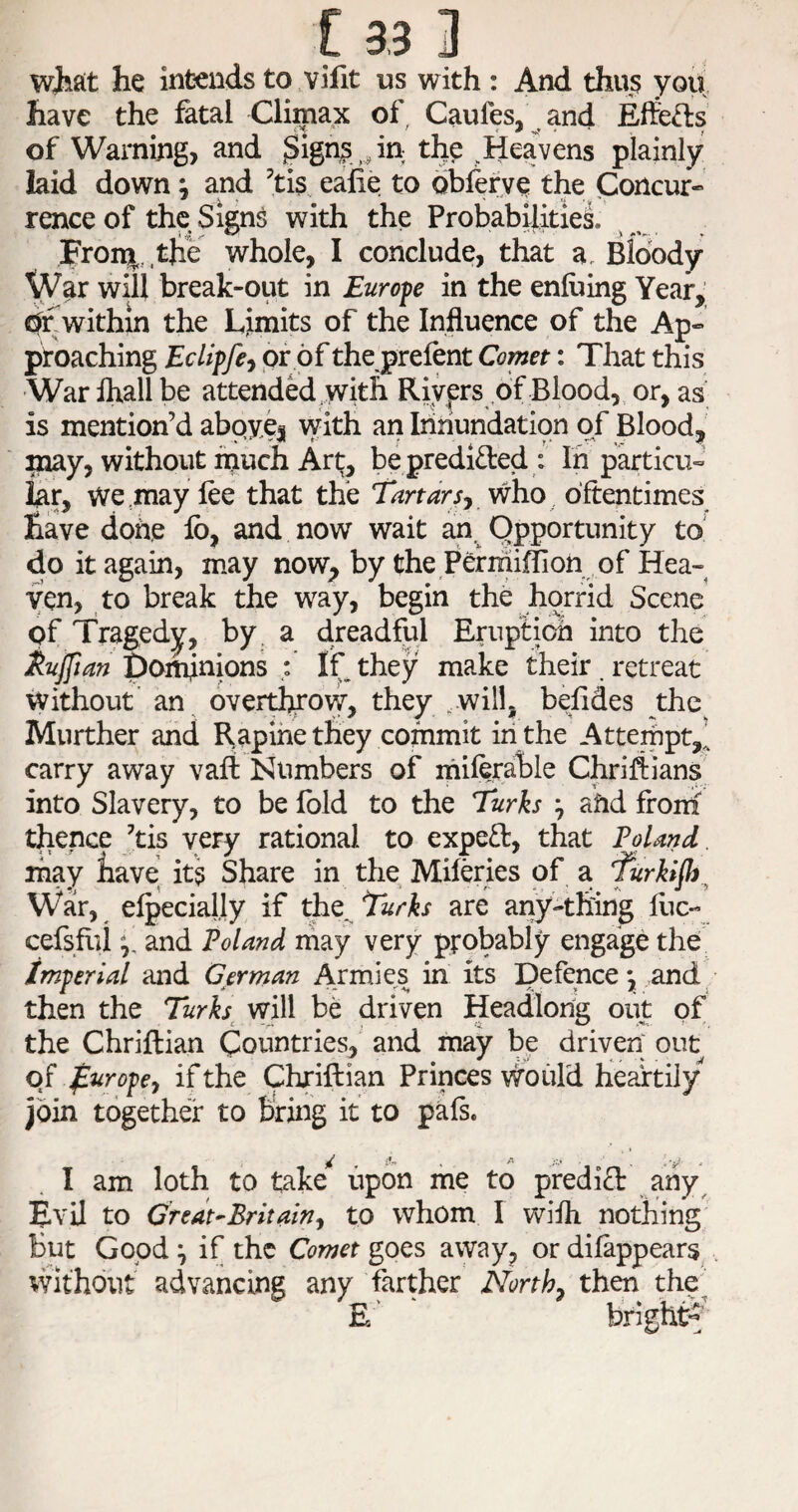 wjiait he intends to vifit us with : And thus you have the fatal Climax of Caufes, and Eftefts of Warning? and ^Sign|i ,,in the ^Heavens plainly laid down ^ and ’tis^ eafie to oblerye the Concur¬ rence of the Signs with the Probabilitiei Fron^. the whole, I conclude, that a. Bloody War will break-out in Eurofe in the enfoing Year,; j^within the Limits of the Influence of the Ap¬ proaching Eclipfe^ of of the prefent Comet: That this 'War ihallbe attended , with Riyfrs of Blood, or, as is mention’d abpvej with an Iiihundation of Bloodj^' may, without much Art, bepredided : In particu¬ lar, we may fee that the TartarSj /who oftentimes have done lb, and now wait an. Opportunity to do it again, may now, by the Permiflion of Hea¬ ven, to break the way, begin the horrid Scene pf Tragedy, by. a dreadful Eruption into the ^ujftan Dominions ; If they make their, retreat Without’ an overthrow, they .will, befides the^ Murther and Rapine they commit in the Attempt,’ carry away vafl: Numbers of miferalble Chriflians into Slavery, to be Ibid to the Turks ^ ahd from^ thence ’tis very rational to expeft, that Fdand. may have its Share in the Miferies of a furkijh^ War, efpecially if the. Turks are any-thing flic- cefsflii If, and Poland may very probably engage the imperial and German Armies in its Defence *, and then the Turks^ will be driven Headlong out of the Chriflian Countries, and may be driven out of f^y’opef if the Chriftian Princes Would heartily join together to bring it to pafs. / . .y - I am loth to take upon me to predifl any^ Evil to Credt^Britainf to whom I wifh nothing but Good ^ if the Comet goes away, or difappears . without advancing any farther Norths then the^ E' bright^