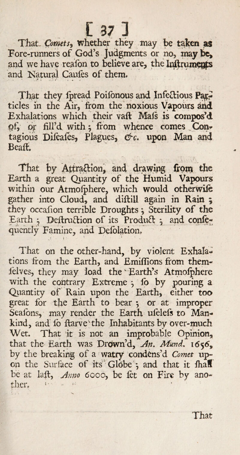 [37] That- CometSj whether they may be t^lcen as Fore-runners of God’s Judgments or no, may and we have reafon to believe are, the and Natural Caufes of them. That they Ipread Poilbnous and Infectious tides in the Air, from the noxious Vapours Exhalations which their vaft Mafs is compos’d pf, br fill’d with ^ from whence comes ^ Con-^* tagious Dileafes, Plagues, &c. upon Man and Bead, That by Attraftion, and dravying fipni the Earth a great Quantity of the Humid Vapours within our Atmofphere, which would otherwife gather into Cloud, and diflill again in Rain ; they occafion terrible Droughts; Sterility of the Earth ^ Deflruftion of its Produft ^ and confe- quehtly Famine, and Defbl^tion. That on the other-hand, by violent Exhala^ tions from the Earth, and Emiflions fi'om them- I'elves, they may load the ^ Earth’s Atmofphere with the contrary Extreme ^ lb by pouring a Qiiantity of Rain upon the Earth, either too great for the Earth to bear •, or at improper Seaibns,' may render the Earth ufelefs to Man¬ kind, and lb ftarve 'the Inhabitants by over-much Wet. That it is not an improbable Opinion, that the Earth was Drown’d, Mund. i6$6^ by the breaking of a watry condens’d Comet up¬ on the Surface of its■ Globe'*, and that it fhaS be at lall, Amjo 6000, be let on Fire by ano¬ ther. i- . . V