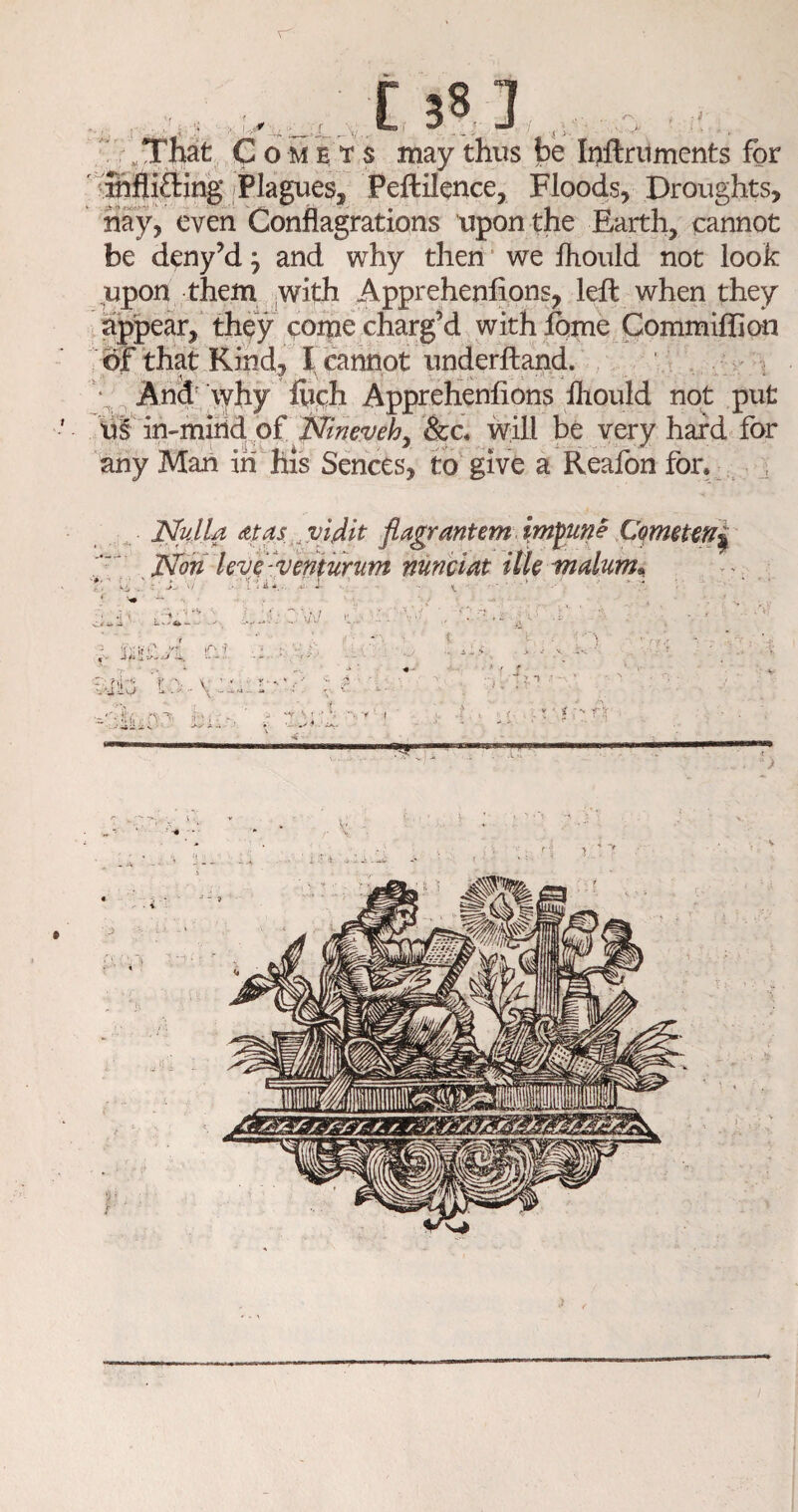 . .That Comets may thus be Inftriiments for ^fliSbing Plagues, Peftiicnce, Floods, Droughts, nay, even'Conflagrations upon the Earth, cannot be deny’d j and why then ‘ we fhould not look upon them ,with Apprehenfions, left when they appear, they come charg’d with fome Commiffion ?df that Kind, I cannot underftand. ' > ^ And'vyhy filch Apprehenfions fliould not put u§ in-miiid of Nineveh^ &c. will be very hard for any Man iri his Sences, to give a Reafon for. _ , Nulla flagrantem Cqmetin^ ^Non kve-vemikum nuncia^ (