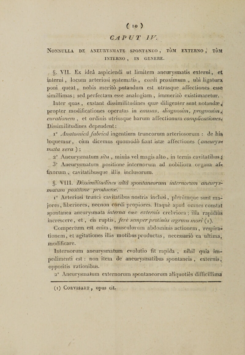 CA PU T IV; NoNNUELA. DE ANEURYSMATE SPONTANEO , TÙM EXTERNO ) TüM INTERNO , IN GENERE. §. VII. Ex ideâ aspiciendi ut limitem aneurysmatis externi, et in terni, locum arteriosi systematis , cordi pi;oximum , ubï ligatura poni queat, nobis meritô putandum est utrasque affectiones esse simillimas ; sed perfectam esse analogiam , immérité existimaretur. Inter quas, exstant dissimili tudines quæ diligenter sunt nolandæ^ propter mqdificationes operatas in causas, üiagnosirrt, prognasim,\ curationem , et ordinis utriusque harum affectionum cornplient ionesj Dissimilitudines dépendent : i° Anatomicâ fabricâ ingentium truncorum arteriosorum : de hi$ loquemur, cùm dicemus quomodo fiant istæ affectiones (aneurys-t mata vcra ) ; 2° Aneurysmatum situ , minus vel magis alto , in ternis cavitatibus $ 3° Aneurysmatum positione internormn ad nobiliora organa af* fixorum , cavitatibusque illis inclusorum. §. VIII. Dissimilitudines altâ spontaneorum internormn aneurys- matwn positione producfæ. i° Arteriosi trunci cavitatibus nostris inclusi, pîerùmque sunt ma¬ jores , liberiores, necnon cordi propiores. Itaquè apud omnes constat spontanea aneurysmata interna esse externis crebriora ; ilia rapidiùs increscere , et , eis ruptis, jere sernperprotniîis œgrwn rnori, (i). Compertum est enim, musculorum abdominis actionem, respira* tionem, et agitationes illis motibus productas, necessario ea ultima, modificare. Internorum aneurysmatum evolutio fit rapida , nihil quia im- pedimenti est : non item de aneurysmatibus spontaneis , externis, oppositis rationibus. 2° Aneurysmatum externorum spontaneorum aliquotiès difficillima (i) GoryisaRT , opus cit. t