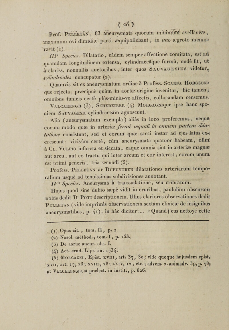 Prof. PelletàN , 63 aneurysmata quorum minimum' aveÏÏanèæ r maximum ovi dimidiæ parti æquipollebant, in uno ægroto memo- ' ravit (i). IIP Species. Dilatatio , eâdem scmper affectione comitata, est ad quamdam longitudinem extensa, cylindraceâque forma, undè fit, ut a cïariss. nonnüllis auctoribus , inter quos Sauvagesius videtur^ cylindroides nuncupatur (2). Quamvis sit ex aneurysmatum ordine à Profess. Scarpa Hodgson-- que rejecta, præcipuc quùm in aortæ origine invenitur, hic tamen ^ omnibus tunicis certè plùs-minùs-ve affectis, collocandam censemus; Yalcarengh (3), Schedeirer (4) MoRGAGNique ipse hanc spe-r ciem Sauvagesii cylindraccam agnoscunt. Alia ( aneurysmatum exempla ) alias in loco proferemus, neque eorum modo quæ in arteriæ ferme cequclli in omnern partent dila tatione consistunt, sed et eorum quæ sacci instar ad ejus latus ex-i crescunt; vicissim certè, cùm aneurysmata quatuor habeam, olim' à Cl. Yulpio infarcta et siccata, eaque omnia sint in arteriæ magnæ aut areu, aut eo tractu qui inter arcum et cor interest ; eorum unum est primi generis, tria secundi (5). Profess. Pelletan ac Dupuytren dilatationes arteriarum tempo- ralium usquè ad tenuissimas subdivisiones annotant. IP 3 4 5 Species. Aneurysma à transsudatione, seu cribratum. Hujus quod sine dubio sæpc vidit in cruribus, paululùm obscuram nobis dédit Dr Pott descriptionem. Illius clariores observationes dédit Pelletan (vide imprimas observationem sextam clinicæ de insignibus aneurysmatibus, p. 41 2) 5 in hâc dicitur ;... « Quand j’eus nettoyé cette (1) Opus cit. , tom. II, p. i (2) Nosol. mélliod., tom. I, p. i63», (3) De aortæ aneur. obs. I. (4) Act. erud. Lips. an. 1734. (5) Morgâgni, Epist. xvin, art. 37, 3o,* vide quoque hujusdem epist; xvii, art. 17, 23; xvm, 28; lxiv, 12, etc.; advers. 2. aDitaadv* 39, p. 78; et YalcARENGIIüm prælect. in instit., p. 826.