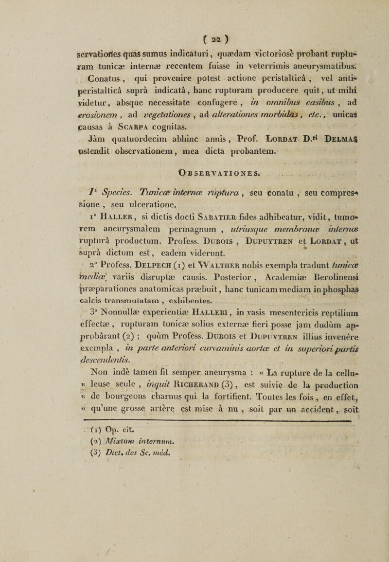 servatiories quas sumus indicaturi, quædam victoriosè probant ruptu* ram tunicæ internæ recentem fuisse in veterrimis aneurysmatibus. Conatus , qui provenire potest actione peristalticâ , vel anti* peristalticâ suprà indicatâ, hanc rupturam producere quit,utmihi yidetur, absque nécessita te confugere , in omnibus casibus , ad erosioncm , ad vegetationes , ad alterationes morbidas , etc., unicas Causas à Scarpa cognilas. Jàm quatuordecim abhinc annis, Prof. Lordàt D.ri DELMAS ostendit observationem, mea dicta probantem* Observationes. /* Species. Tuniccfr internæ ruptura , seu Conatu , seu eompres* sione , seu ulceratione. i° Haller, si dictis docti Sabatier fides adhibeatur, vidit, tumo* rem aneurysmalem permagnum , utriusque membranœ internez ruptura productum. Profess. Dubois , Dupuytren et Lordat , ut suprà dictum est, eadem videront. 2.° Profess. Delpech (i) et Walther nobis exempla tradunt tunicct médias variis disruptæ causis. Posterior , Academiæ Berolinensi præparationes anatomicas præbuit, hanc tunicam mediam inphosphas calcis transmutatam , exhibentes. 3° Nonnullæ experientîæ HallErï , in vasis mesentericis reptilium effectæ , rupturam tunicæ solius externæ fieri posse jam dudiim ap- probârant (2) ; quùm Profess. Dubois et Dupuytren illius invenére exempla , in parte anteriori curvaminis cLortce et in superiori, partis dcscendentis. Non indè tamen fit semper aneurysma : « La rupture de îa cellu- « leuse seule , mquit Riciierand (3) , est suivie de la production « de bourgeons charnus qui la fortifient. Toutes les fois , en effet, « qu’une grosse artère est mise à nu , soit par un accident, soit (1) Op. cit. (2) Mixlüm internum. (3) Dict» des Sc. méd.