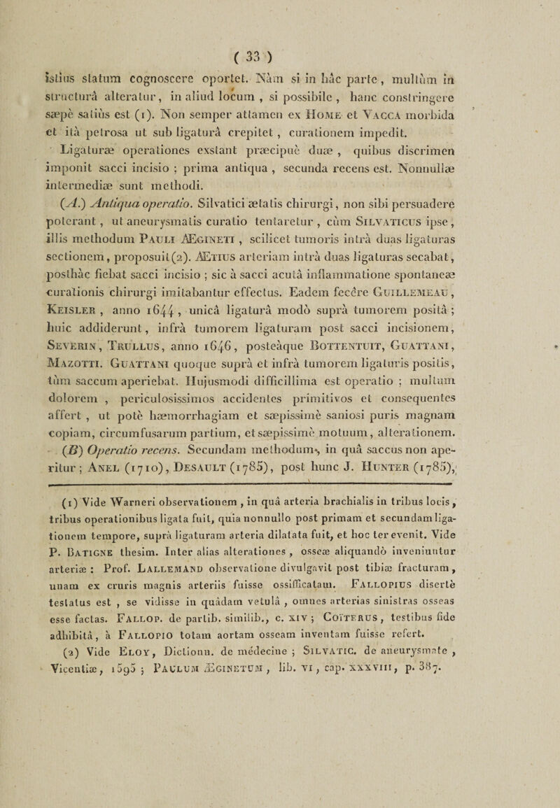 Istias statum cognoscere oportet. Nàm. si in hâc parte, multiim m strncturâ altéralur, in aliud locum , si possibile , hane constringere sæpè satiùs est (i). Non semper attamen ex Home et Vacca morbida et ità pelrosa ut sub ligatura crepitet, curationem impedit. Ligaturæ operationes exstant præcipuè duæ , quibus discrimen imponit sacci incisio ; prima antiqua , secunda recens est. Nonnullæ intermediæ sunt methodi. (a/.) Antiqua operatio. Silvatici ætatis chirurgi, non sibi persuadere polerant, ut aneurysmatis curatio tenlaretur , cùm Silyaticus ipse , ilîis methodum Pauli AEgineti , scilicet tumoris inlrà duas ligaturas scctionem, proposuit(2). AEtius arteriam intrà duas ligaturas secabat, posthàc fiebat sacci incisio ; sic à sacci acuta inflammatione spontaneæ curationis chirurgi imitabantur effectus. Eadeni fccére Guillemeau, Keisler , anno 1644 ■> unicâ ligatura modo supra tumorem positâ ; huic addiderunt, infra tumorem ligaturam post sacci incisionem, Severin, Trüllus, anno 1646, posteàque Bottentuit, Guattani, Mazotti. Guattani quoque supra et infra tumorem ligaluris positis, lùm saccum aperiebat. Hujusmodi difficillima est operatio ; multum dolorem , periculosissimos accidentes primitivos et conséquentes affert , ut pote hæmorrhagiam et sæpissimè saniosi puris magnam copiam, circumfusarum partium, et sæpissimè motuum, alterationem. (B) Operatio recens. Secundam methodum*, in quâ saccusnon ape- ritur ; Anel (1710), Desault (iy85), post hune J. Hunter (1785),; (1) Vide Warneri observationem , in quâ arteria brachialis in tribus lotis, tribus operationibus ligata fuit, quianonnullo post primam et secundam liga- tionem tempore, supra ligaturam arteria dilatata fuit, et hoc ter evenit. Vide P. Batigne thesim. Inter alias alterationes , osseæ aliquandô inveniutjtur arteriæ : Prof. Lallemand observalione divulgavit post tibiæ fracturam , unam ex cruris magnis arteriis fuisse ossifïicatam. Fallopius diserte testalus est , se vidisse in quâdam vetulâ , oinnes arterias sinistras osseas esse factas. Fallop. de parlib. similib., c. xiv ; Coïterus, testibus fide adbibitâ, à Fallopio totam aortam osseam inventam fuisse refert. (2) Vide Eloy, Diclionu. de médecine ; Silvatic. de aneurysmnte , Vicentiæ, 1090 5 Paulum /Eginetum , lib. vi ; cap. xxxviii, p. 387.