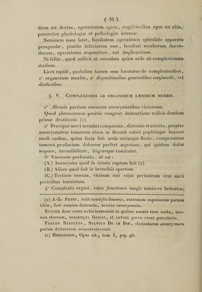 dicus est doctus, operalionem agens , cogmtionibus opus est altis » præserlim physiologie et pathologie interne. Neminèm nunc latet, façulta.tem operationis splendido apparatu peragende , penitùs inferiorem esse , facullati morhorum ducen- dorum, opéra Lion es sequentium, aut impiicantium. Ni fallar, quod sufficit ut oslcndam quàm utile sit complexionum studium. Licet rapide, paululùm tamen sum ïocuturus de complexionibus > iü organorum morbis, 2° dispositionibus gcncralibus conjunctis, vcl dictthesibus, §. Y, COMPLEXIONES AB ORGANORUM LÆSORUM MORBIS. i° Abrasio partium ossearum aneurysmatibus vicinarum. Quod phenomeuon penitùs congruit destruclione radicis dentium prime dentitionis (i). 2° Frecipui nervi membri compressio , distensio etatlritio, propter aneurysmalem tumorem situm in flexurâ cubiti popiilisque hujusce modi casibus, quùm facta fuit artus utriusque flexio, compressione tumoris productum dolorem perfert ægrotans; qui quidem dolor stupore, insensibilitate , frigoreque comitatur. 3° Yiscerum perfora tio , id est : (A.) Aneurysma quod in cranio ruptum fuit (2). (B.) Aiium quod fuit in bronchiis apertum. (C.) Tertium osseum, vicinum ossi cujus periosteum erat sacci parietibus immixtum. 4° Complexio organi, cujus funclîones magis minùs-ve lædunlurj (1) J.-L. Petit, vidit condyîia fernoris , extremam superiorem partem tibiæ, ferè omnino dcstructa, arleriæ aneurysinate. PiüYSCH duos casns nobis transmisit in quibus omnes veræ costæ, nec- non sternum, consumpta fuerant, et cæterœ parvæ erant putrefactæ. Paulus Barbette, Sylvius De le Boe, clavicularem aneurysinate partïtn destructam aniraadverteiuut. (2) Hodgsoiuo ; Opus cit.; tom. I, pag. 98.