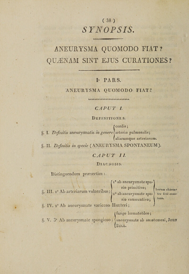 SYNOPSIS. ANEURYSMA QUOMODO FIAT ? QUÆNAM SINT EJUS CURATIONES ? I* PARS. ANEURYSMA QUOMODO FIAT? * -, CAP U T I. Definitjone s, icorclis ; arteriæ pulmonalis', aliarumque arteriarura. g. II. Definuio in specie (ANEURYSMA SPONTANEUM). CAPUT IL Diacngsis. Ristinguendum præsertim : R ab aneurysmate spu- rio pritnitivo; 2° ab aneurysmate spu- rio cousecutivo j g. IY. 2° Ab aneurysmate varicoso Huntcri ; Îfungo hæmatoïcîeo ; aneurysmate ab anastomosi, John Bell. §. lîl. i° Ab artcriarum vulneribus; horura chàràe-* ter fcrè cons- tans.