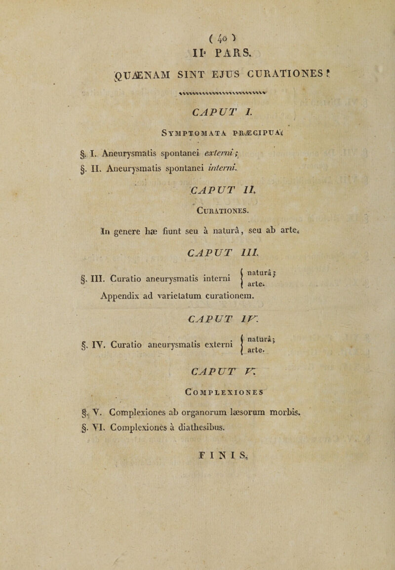 ( 4° ■> II- PARS. gUÜENAM SINT EJUS CURATIONES f WVlWW'V'VViWl'tWW'VW'V'V^ CAP VT 1. Symptomata præcipuàü §. I. Aneurysmatis spontanei exlerni ; §. II. Aneurysmatis spontanei interni. CAP U T IL CuRATIONES. In genere hæ fiunt seu à naturâ, seu ab artet CA PU T III. naturâ; III. Curatio aneurysmatis interni . ° J ( arte. Appendix ad varie Latum curationem. CA PUT IV. §. IY. Curatio aneurysmatis externi naturây arte. CAP U T T. COMPLEXIONES §. Y. Complexiones ab organorum læsorum morbis.. §. YI. Complexiones à diathesibus. FINIS,