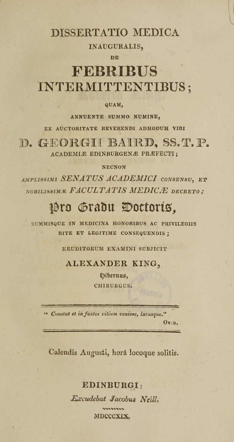 INAUGURALIS, DE FEBRIBUS INTERMITTENTIBUS; QUAM, ANNUENTE SUMMO NUMINE, EX AUCTORITATE REVERENDI ADMODUM VIRI i ■ ;* - B. GrEORGII BA1RB, SS.T.P. ACADEMLE EDINBURGEN^ PRAEFECTI; NECNON AMPLISSIMI SENATUS ACADEMICI consensu, et NOBILIS SIM/E FACULTATIS MEDICAE DECRETO; |Bro (fcra&u Doctorts, SUMMISQUE IN MEDICINA HONORIBUS AC PRIVILEGIIS RITE ET LEGITIME CONSEQUENDIS ; ERUDITORUM EXAMINI SUBJICIT ALEXANDER KING5 chirurgus. “ Constat et in fontes vitium venisse, lacusque.” OviD. Calendis Augusti, hord locoque solitis» j EDINBURGI: . C’ Excudebat Sacobus NcilL MDCCCXIX*