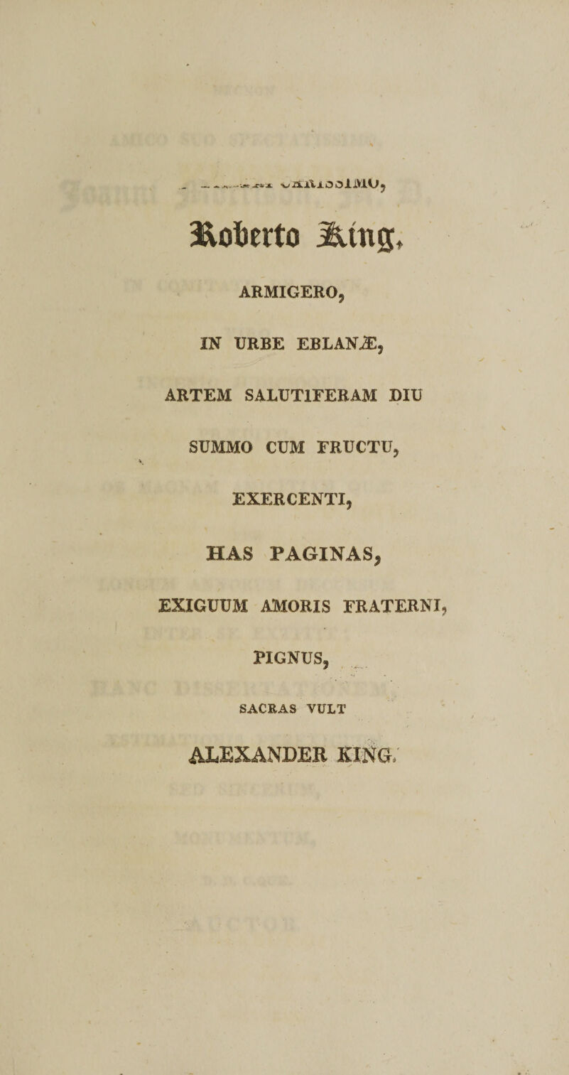 Hofoerto Mxi%> ARMIGERO, IN URBE EBLANjE, ARTEM SALUTIFERAM DIU SUMMO CUM FRUCTU, EXERCENTI, HAS PAGINAS, EXIGUUM AMORIS FRATERNI HGNUS, SACRAS VULT ALEXANDER KING/