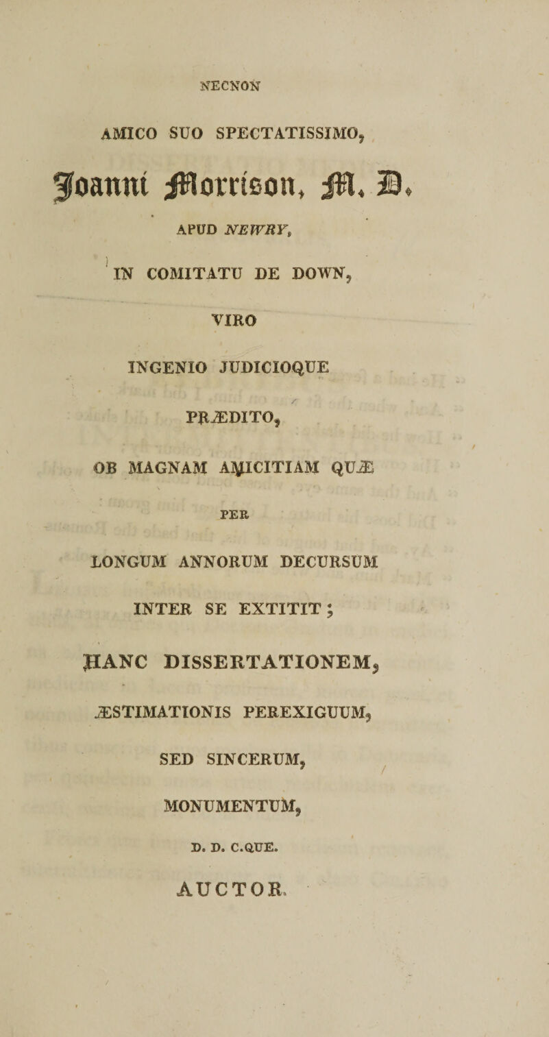 NECNON AMICO SUO SPECTATISSIMO* goamu jRorrieon, JR4 © APUD NEWHY, IN COMITATU DE DOWN* VIRO INGENIO JUDICIOQUE PRiEDITO, OB MAGNAM AMICITIAM QV& PEE JLONGUM ANNORUM DECURSUM INTER SE EXTITIT; JIANC DISSERTATIONEM* JESTIMATIONIS PEREXIGUUM* SED SINCERUM* 9 / MONUMENTUM, De D. C.QUEe AUCTOR