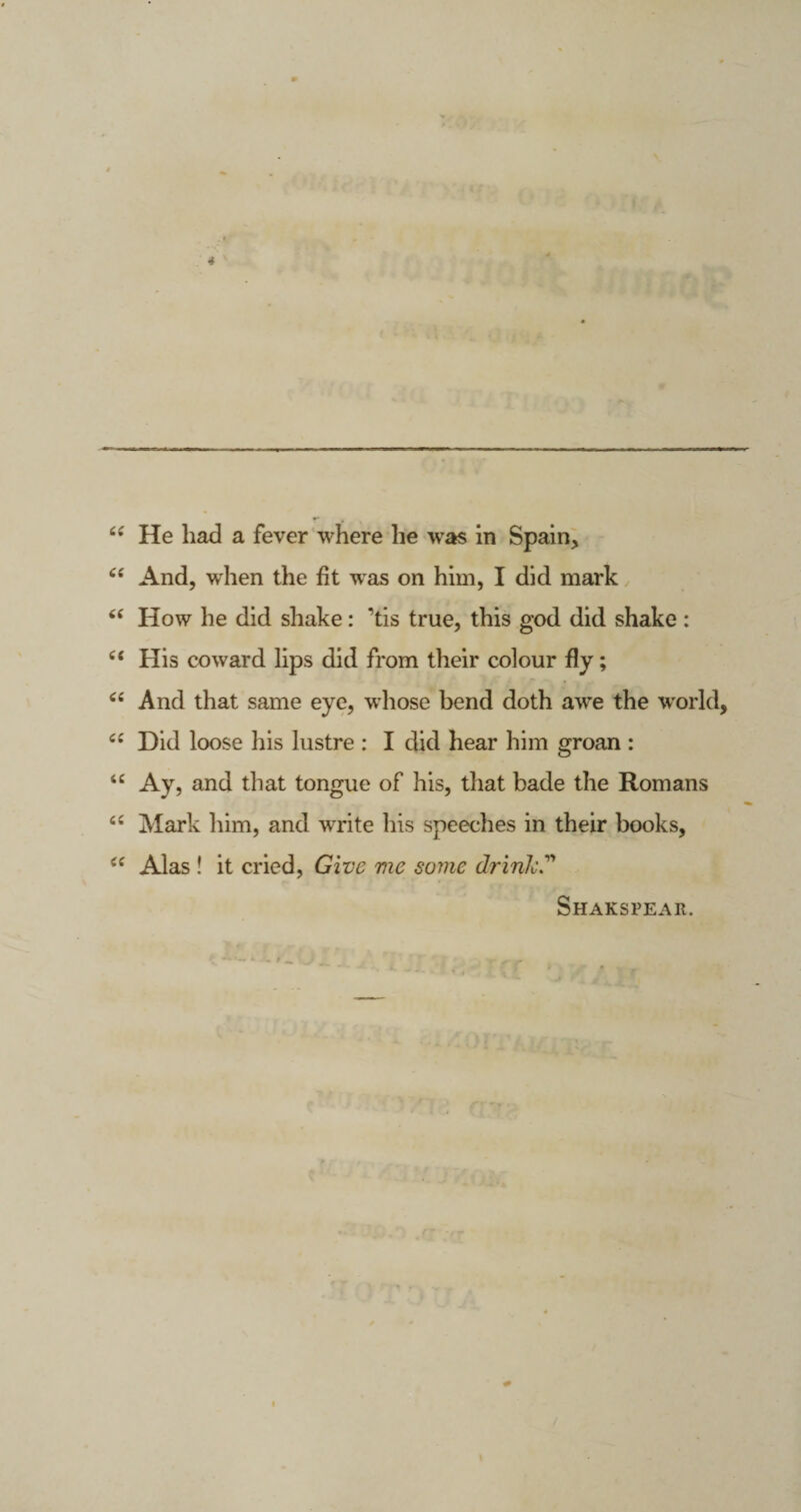 “ And, when the fit was on him, I did mark “ How he did shake: ’tis true, this god did shake : et His coward lips did from their colour fly; <£ And that same eye, whose bend doth awe the world, c£ Did loose his lustre : I did hear him groan : 4£ Ay, and that tongue of his, that bade the Romans Mark him, and wTrite his speeches in their books, Alas ! it cried, Give me some dririk Shakspear.