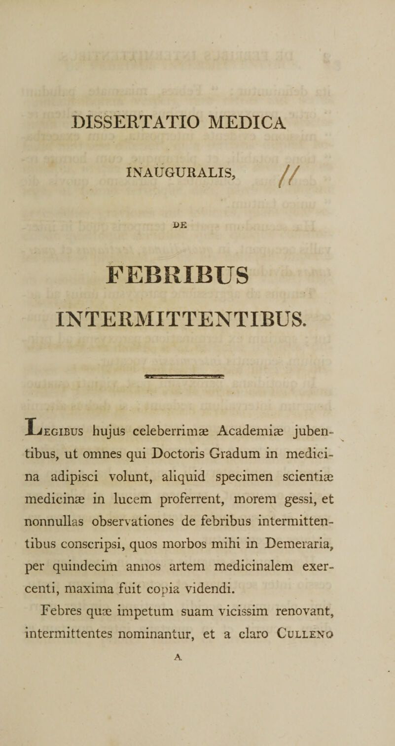 INAUGURALIS, DE INTERMITTENTIBUS. Legibus hujus celeberrimae Academiae juben¬ tibus, ut omnes qui Doctoris Gradum in medici¬ na adipisci volunt, aliquid specimen scientiae medicinae in lucem proferrent, morem gessi, et nonnullas observationes de febribus intermitten¬ tibus conscripsi, quos morbos mihi in Demeraria, per quindecim annos artem medicinalem exer¬ centi, maxima fuit copia videndi. Febres quae impetum suam vicissim renovant, intermittentes nominantur, et a claro Culleno A