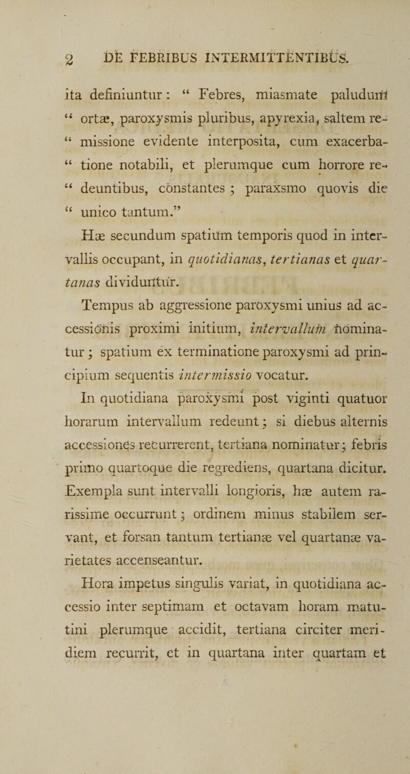 ita definiuntur: “ Febres, miasmate paluduiii “ ortae, paroxysmis pluribus, apyrexia, saltem re- i • “ missione evidente interposita, cum exacerba- “ tione notabili, et plerumque cum horrore re- “ deuntibus, constantes ; paraxsmo quovis dic “ unico tantum.” Hae secundum spatium temporis quod in inter¬ vallis occupant, in quotidianas, tertianas et quar¬ tanas dividuntur. Tempus ab aggressione paroxysmi unius ad ac¬ cessionis proximi initium, intervallum fromina- tur ; spatium ex terminatione paroxysmi ad prin¬ cipium sequentis intermissio vocatur. i In quotidiana paroxysmi post viginti quatuor horarum intervallum redeunt; si diebus alternis accessiones recurrerent, tertiana nominatur; febris primo quartoque die regrediens, quartana dicitur. Exempla sunt intervalli longioris, h^e autem ra¬ rissime occurrunt; ordinem minus stabilem ser¬ vant, et forsan tantum tertianae vel quartanas va¬ rietates accenseantur. Hora impetus singulis variat, in quotidiana ac¬ cessio inter septimam et octavam horam matu¬ tini plerumque accidit, tertiana circiter meri¬ diem recurrit, et in quartana inter quartam et